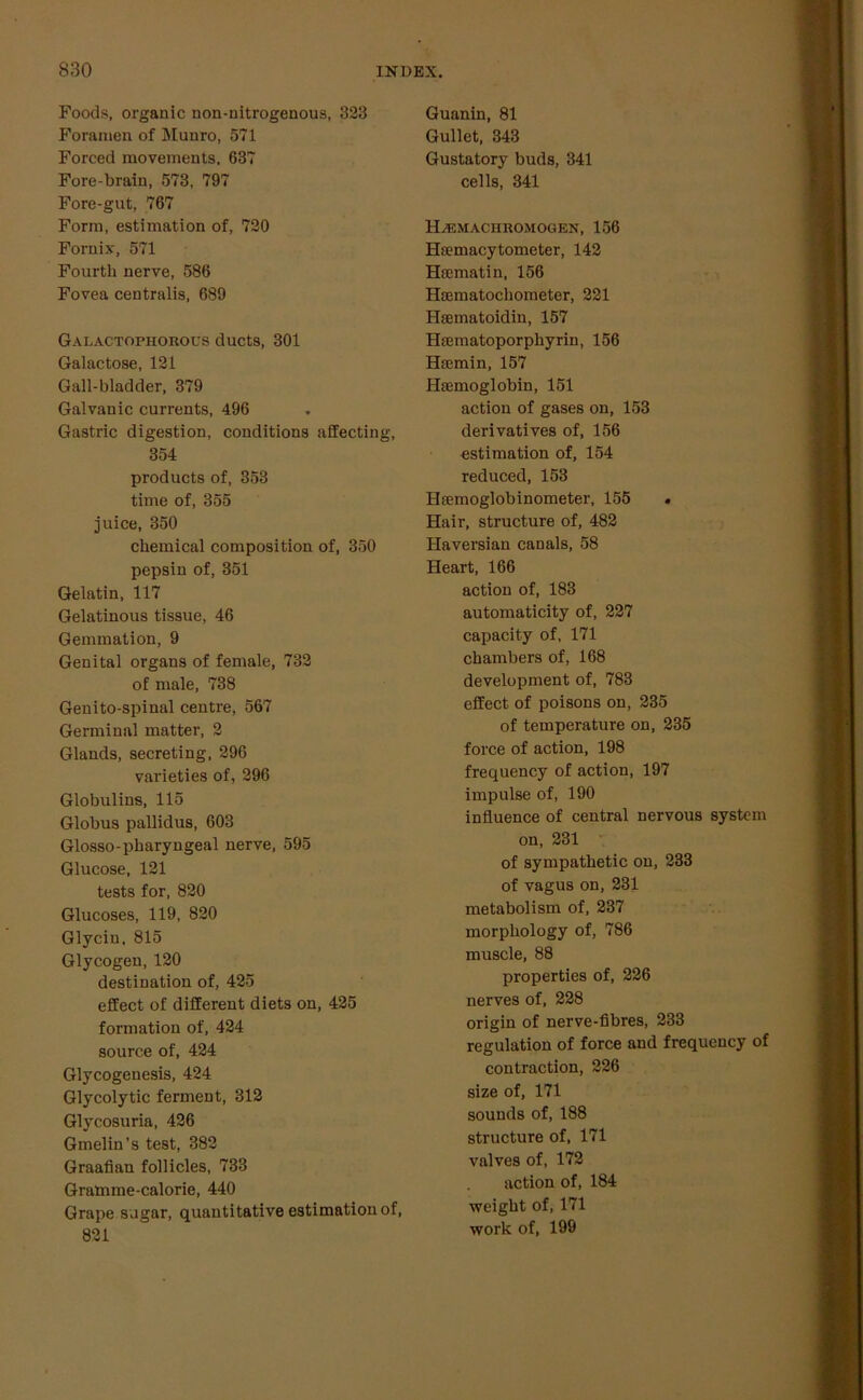 Foods, organic non-nitrogenous, 323 Foramen of Munro, 571 Forced movements, 637 Fore-brain, 573, 797 Fore-gut, 767 Form, estimation of, 720 Fornix, 571 Fourth nerve, 586 Fovea centralis, 689 Galactophorous ducts, 301 Galactose, 121 Gall-bladder, 379 Galvanic currents, 496 Gastric digestion, conditions affecting, 354 products of, 353 time of, 355 juice, 350 chemical composition of, 350 pepsin of, 351 Gelatin, 117 Gelatinous tissue, 46 Gemmation, 9 Genital organs of female, 732 of male, 738 Genito-spinal centre, 567 Germinal matter, 2 Glands, secreting, 296 varieties of, 296 Globulins, 115 Globus pallidus, 603 Glosso-pharyngeal nerve, 595 Glucose, 121 tests for, 820 Glucoses, 119, 820 Glycin, 815 Glycogen, 120 destination of, 425 effect of different diets on, 425 formation of, 424 source of, 424 Glycogenesis, 424 Glycolytic ferment, 312 Glycosuria, 426 Gmelin’s test, 382 Graafian follicles, 733 Gramme-calorie, 440 Grape sugar, quantitative estimation of, 821 Guanin, 81 Gullet, 343 Gustatory buds, 341 cells, 341 ILe.maciiromogen, 156 Hsemacytometer, 142 Hsematin, 156 Hsematochometer, 221 Hsematoidin, 157 Hsematoporphyrin, 156 Hremin, 157 Haemoglobin, 151 action of gases on, 153 derivatives of, 156 estimation of, 154 reduced, 153 Hsemoglobinometer, 155 . Hair, structure of, 482 Haversian canals, 58 Heart, 166 action of, 183 automaticity of, 227 capacity of, 171 chambers of, 168 development of, 783 effect of poisons on, 235 of temperature on, 235 force of action, 198 frequency of action, 197 impulse of, 190 influence of central nervous system on, 231 of sympathetic on, 233 of vagus on, 231 metabolism of, 237 morphology of, 786 muscle, 88 properties of, 226 nerves of, 228 origin of nerve-fibres, 233 regulation of force and frequency of contraction, 226 size of, 171 sounds of, 188 structure of, 171 valves of, 172 action of, 184 weight of, 171 work of, 199