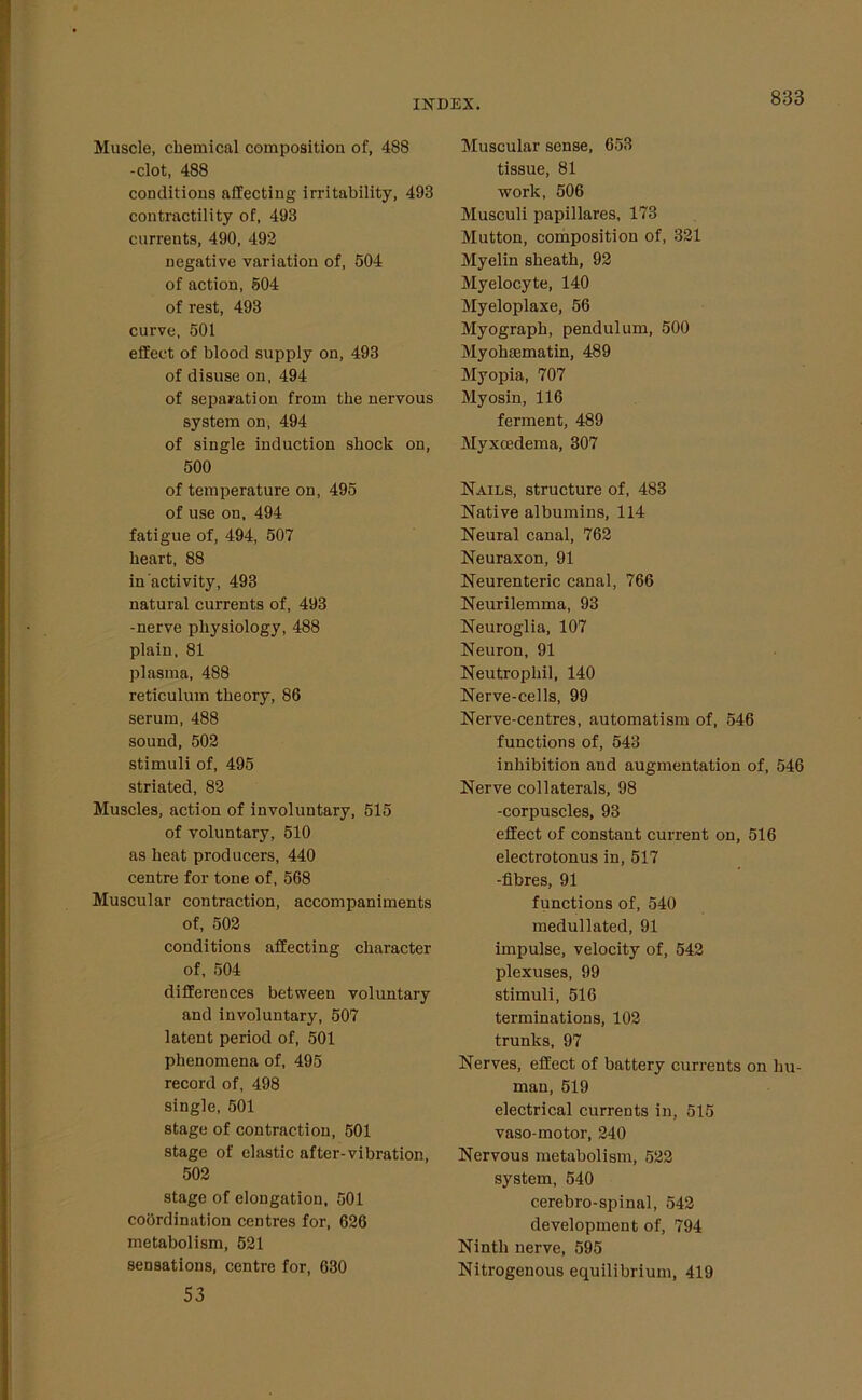 Muscle, chemical composition of, 488 -clot, 488 conditions affecting irritability, 498 contractility of, 493 currents, 490, 492 negative variation of, 504 of action, 504 of rest, 493 curve, 501 effect of blood supply on, 493 of disuse on, 494 of separation from the nervous system on, 494 of single induction shock on, 500 of temperature on, 495 of use on, 494 fatigue of, 494, 507 heart, 88 in activity, 493 natural currents of, 493 -nerve physiology, 488 plain, 81 plasma, 488 reticulum theory, 86 serum, 488 sound, 502 stimuli of, 495 striated, 82 Muscles, action of involuntary, 515 of voluntary, 510 as heat producers, 440 centre for tone of, 568 Muscular contraction, accompaniments of, 502 conditions affecting character of, 504 differences between voluntary and involuntary, 507 latent period of, 501 phenomena of, 495 record of, 498 single, 501 stage of contraction, 501 stage of elastic after-vibration, 502 stage of elongation, 501 coordination centres for, 626 metabolism, 521 sensations, centre for, 630 53 Muscular sense, 653 tissue, 81 work, 506 Musculi papillares, 173 Mutton, composition of, 321 Myelin sheath, 92 Myelocyte, 140 Myeloplaxe, 56 Myograph, pendulum, 500 Myohiematin, 489 Myopia, 707 Myosin, 116 ferment, 489 Myxoedema, 307 Nails, structure of, 483 Native albumins, 114 Neural canal, 762 Neuraxon, 91 Neurenteric canal, 766 Neurilemma, 93 Neuroglia, 107 Neuron, 91 Neutrophil, 140 Nerve-cells, 99 Nerve-centres, automatism of, 546 functions of, 543 inhibition and augmentation of, 546 Nerve collaterals, 98 -corpuscles, 93 effect of constant current on, 516 electrotonus in, 517 -fibres, 91 functions of, 540 medullated, 91 impulse, velocity of, 542 plexuses, 99 stimuli, 516 terminations, 102 trunks, 97 Nerves, effect of battery currents on hu- man, 519 electrical currents in, 515 vaso-motor, 240 Nervous metabolism, 522 system, 540 cerebro-spinal, 542 development of, 794 Ninth nerve, 595 Nitrogenous equilibrium, 419