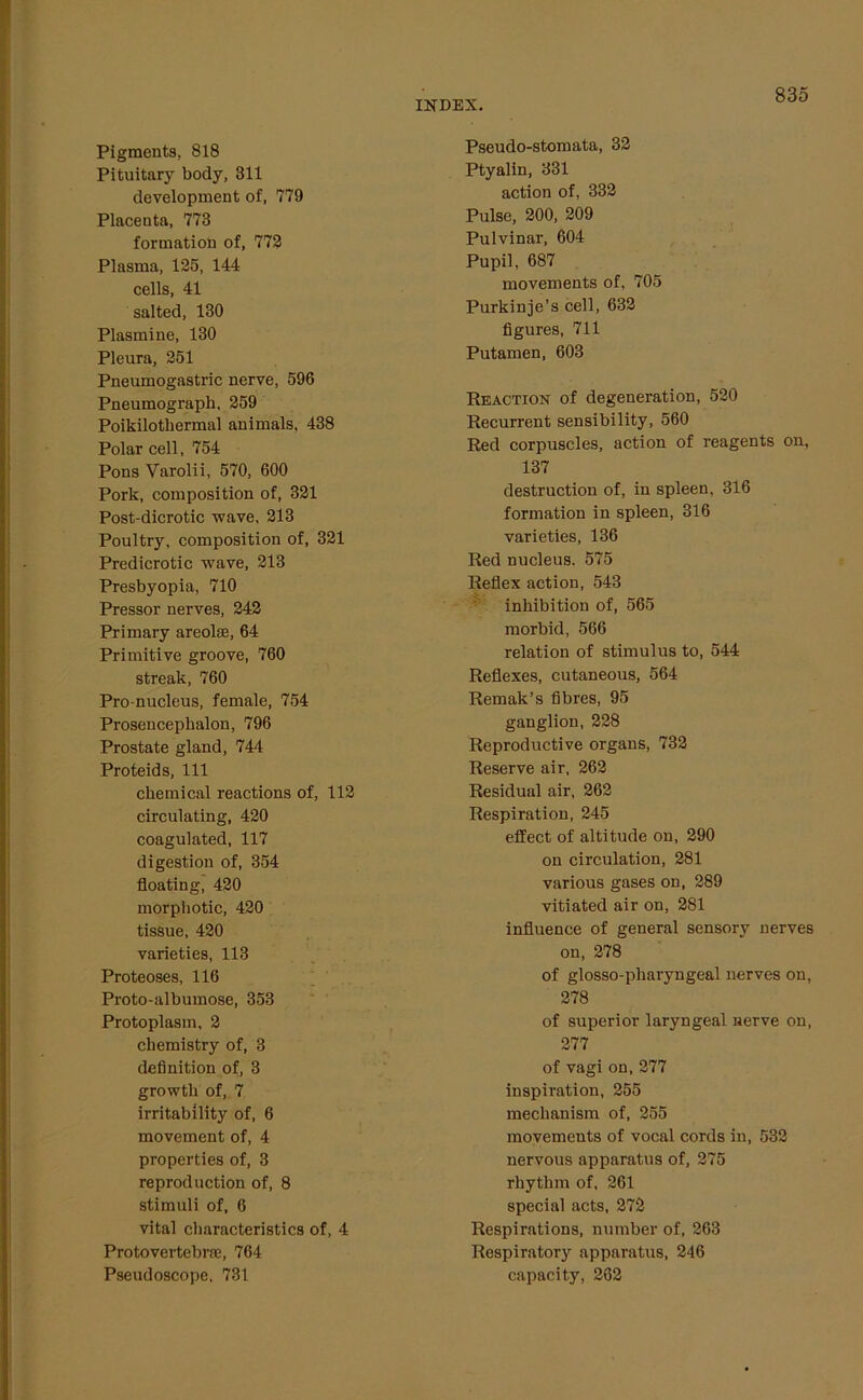 Pigments, 818 Pituitary body, 311 development of, 779 Placenta, 773 formation of, 772 Plasma, 125, 144 cells, 41 salted, 130 Plasmine, 130 Pleura, 251 Pneumogastric nerve, 596 Pneumograph, 259 Poikilothermal animals, 438 Polar cell, 754 Pons Varolii, 570, 600 Pork, composition of, 321 Post-dicrotic wave, 213 Poultry, composition of, 321 Predicrotic wave, 213 Presbyopia, 710 Pressor nerves, 242 Primary areolae, 64 Primitive groove, 760 streak, 760 Pro-nucleus, female, 754 Prosencephalon, 796 Prostate gland, 744 Proteids, 111 chemical reactions of, 112 circulating, 420 coagulated, 117 digestion of, 354 floating, 420 morphotic, 420 tissue, 420 varieties, 113 Proteoses, 116 Proto-albumose, 353 Protoplasm, 2 chemistry of, 3 definition of, 3 growth of, 7 irritability of, 6 movement of, 4 properties of, 3 reproduction of, 8 stimuli of, 6 vital characteristics of, 4 Protovertebrae, 764 Pseudoscope, 731 Pseudo-stomata, 32 Ptyalin, 331 action of, 332 Pulse, 200, 209 Pulvinar, 604 Pupil, 687 movements of, 705 Purkinje’s cell, 632 figures, 711 Putamen, 603 Reaction of degeneration, 520 Recurrent sensibility, 560 Red corpuscles, action of reagents on, 137 destruction of, in spleen, 316 formation in spleen, 316 varieties, 136 Red nucleus. 575 Reflex action, 543 inhibition of, 565 morbid, 566 relation of stimulus to, 544 Reflexes, cutaneous, 564 Remak’s fibres, 95 ganglion, 228 Reproductive organs, 732 Reserve air, 262 Residual air, 262 Respiration, 245 effect of altitude on, 290 on circulation, 281 various gases on, 289 vitiated air on, 281 influence of general sensory nerves on, 278 of glosso-pliaryngeal nerves on, 278 of superior laryngeal nerve on, 277 of vagi on, 277 inspiration, 255 mechanism of, 255 movements of vocal cords in, 532 nervous apparatus of, 275 rhythm of, 261 special acts, 272 Respirations, number of, 263 Respiratory apparatus, 246 capacity, 262