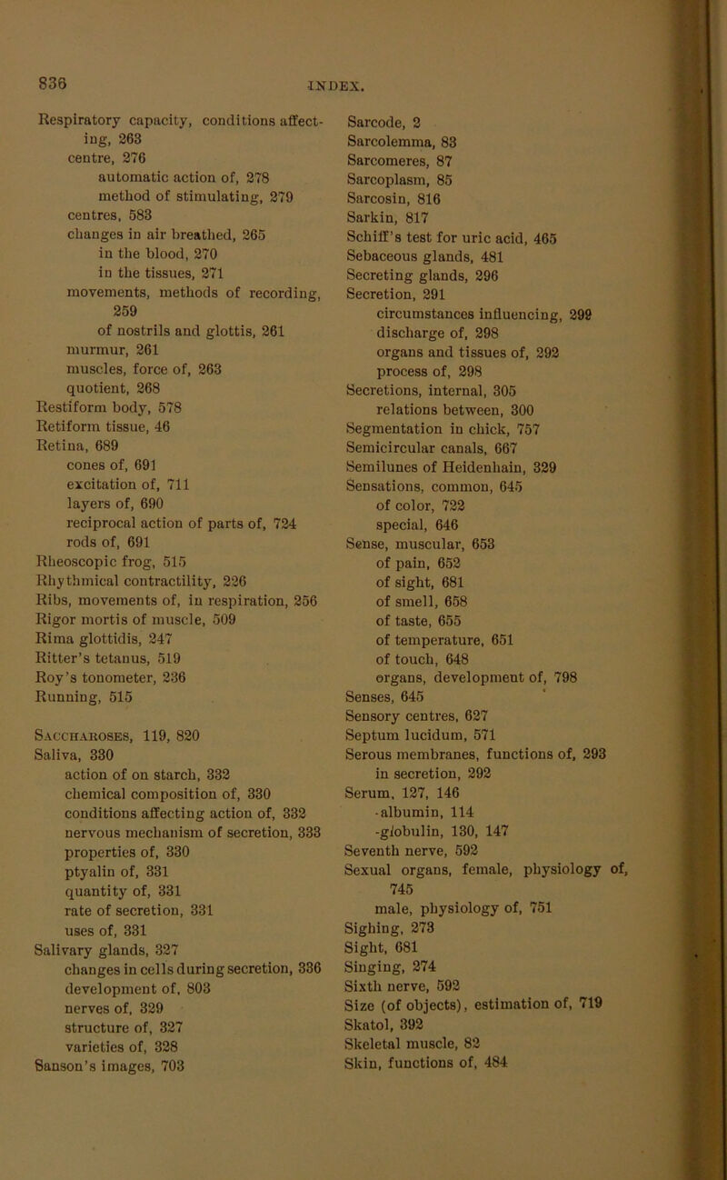 Respiratory capacity, conditions affect- ing, 263 centre, 276 automatic action of, 278 method of stimulating, 279 centres, 683 changes in air breathed, 265 in the blood, 270 in the tissues, 271 movements, methods of recording, 259 of nostrils and glottis, 261 murmur, 261 muscles, force of, 263 quotient, 268 Restiform body, 578 Retiform tissue, 46 Retina, 689 cones of, 691 excitation of, 711 layers of, 690 reciprocal action of parts of, 724 rods of, 691 Rheoscopic frog, 515 Rhythmical contractility, 226 Ribs, movements of, in respiration, 256 Rigor mortis of muscle, 509 Rima glottidis, 247 Ritter’s tetanus, 519 Roy’s tonometer, 236 Running, 515 Saccharoses, 119, 820 Saliva, 330 action of on starch, 332 chemical composition of, 330 conditions affecting action of, 332 nervous mechanism of secretion, 333 properties of, 330 ptyalin of, 331 quantity of, 331 rate of secretion, 331 uses of, 331 Salivary glands, 327 changes in cells during secretion, 336 development of, 803 nerves of, 329 structure of, 327 varieties of, 328 Sanson’s images, 703 Barcode, 2 Sarcolemma, 83 Sarcomeres, 87 Sarcoplasm, 85 Sarcosin, 816 Sarkin, 817 Schiff’s test for uric acid, 465 Sebaceous glands, 481 Secreting glands, 296 Secretion, 291 circumstances influencing, 299 discharge of, 298 organs and tissues of, 292 process of, 298 Secretions, internal, 305 relations between, 300 Segmentation in chick, 757 Semicircular canals, 667 Semilunes of Heidenhain, 329 Sensations, common, 645 of color, 722 special, 646 Sense, muscular, 653 of pain, 652 of sight, 681 of smell, 658 of taste, 655 of temperature, 651 of touch, 648 organs, development of, 798 Senses, 645 Sensory centres, 627 Septum lucidum, 571 Serous membranes, functions of, 293 in secretion, 292 Serum, 127, 146 •albumin, 114 -globulin, 130, 147 Seventh nerve, 592 Sexual organs, female, physiology of, 745 male, physiology of, 751 Sighing, 273 Sight, 681 Singing, 274 Sixth nerve, 592 Size (of objects), estimation of, 719 Skatol, 392 Skeletal muscle, 82 Skin, functions of, 484