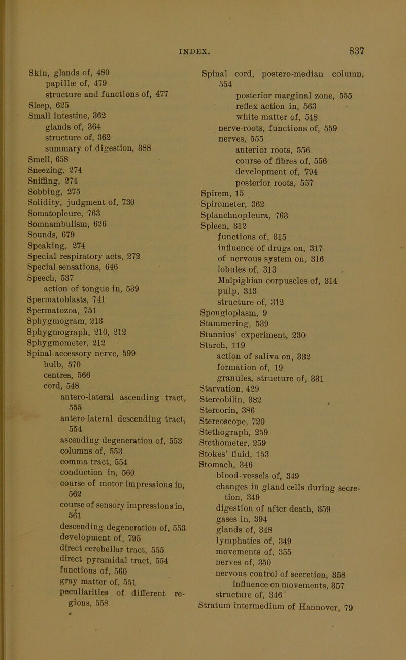 Skin, glands of, 480 papillffi of, 479 structure and functions of, 477 Sleep, 625 Small intestine, 362 glands of, 364 structure of, 362 summary of digestion, 388 Smell, 658 Sneezing, 274 Sniffing, 274 Sobbing, 275 Solidity, judgment of, 730 Somatopleure, 763 Somnambulism, 626 Sounds, 679 Speaking, 274 Special respiratory acts, 272 Special sensations, 646 Speech, 537 action of tongue in, 539 Spermatoblasts, 741 Spermatozoa, 751 Sphygmogram, 213 Sphygmograpk, 210, 212 Sphygmometer, 212 Spinal-accessory nerve, 599 bulb, 570 centres, 566 cord, 548 antero-lateral ascending tract, 555 antero-lateral descending tract, 554 ascending degeneration of, 553 columns of, 553 comma tract, 554 conduction in, 560 course of motor impressions in, 562 course of sensory impressions in, 561 descending degeneration of, 553 development of, 795 direct cerebellar tract, 555 direct pyramidal tract, 554 functions of, 560 gray matter of, 551 peculiarities of different re- gions, 558 Spinal cord, postero-median column, 554 posterior marginal zone, 555 reflex action in, 563 white matter of, 548 nerve-roots, functions of, 559 nerves, 555 anterior roots, 556 course of fibres of, 556 development of, 794 posterior roots, 557 Spirem, 15 Spirometer, 362 Splanchnopleura, 763 Spleen, 312 functions of, 315 influence of drugs on, 317 of nervous system on, 316 lobules of, 313 Malpighian corpuscles of, 314 pulp, 313 structure of, 312 Spongioplasm, 9 Stammering, 539 Stannius’ experiment, 230 Starch, 119 action of saliva on, 332 formation of, 19 granules, structure of, 331 Starvation, 429 Stercobilin, 382 Stercorin, 386 Stereoscope, 720 Stethograph, 259 Stetliometer, 259 Stokes’ fluid, 153 Stomach, 346 blood-vessels of, 349 changes in gland cells during secre- tion, 349 digestion of after death, 359 gases in, 394 glands of, 348 lymphatics of, 349 movements of, 355 nerves of, 350 nervous control of secretion, 358 influence on movements, 357 structure of, 346 Stratum intermedium of Hannover, 79