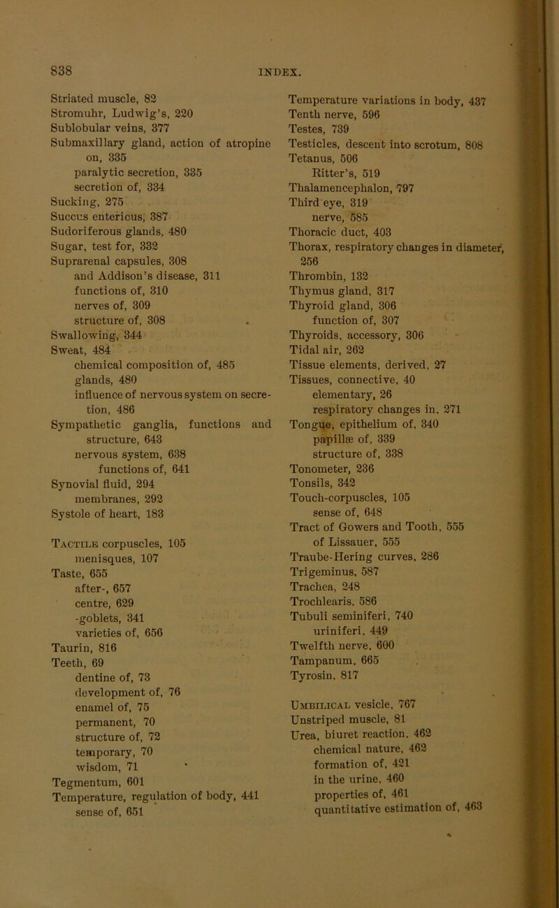 Striated muscle, 82 Stromuhr, Ludwig’s, 220 Sublobular veins, 377 Submaxillary gland, action of atropine on, 335 paralytic secretion, 335 secretion of, 334 Sucking, 275 Succus entericus, 387 Sudoriferous glands, 480 Sugar, test for, 332 Suprarenal capsules, 308 and Addison’s disease, 311 functions of, 310 nerves of, 309 structure of, 308 Swallowing, 344 Sweat, 484 chemical composition of, 485 glands, 480 influence of nervous system on secre- tion, 486 Sympathetic ganglia, functions and structure, 643 nervous system, 638 functions of, 641 Synovial fluid, 294 membranes, 292 Systole of heart, 183 Tactile corpuscles, 105 menisques, 107 Taste, 655 after-, 657 centre, 629 -goblets, 341 varieties of, 656 Taurin, 816 Teeth, 69 dentine of, 73 development of, 76 enamel of, 75 permanent, 70 structure of, 72 temporary, 70 wisdom, 71 Tegmentum, 601 Temperature, regulation of body, 441 sense of, 651 Temperature variations in body, 437 Tenth nerve, 596 Testes, 739 Testicles, descent into scrotum, 808 Tetanus, 506 Ritter’s, 519 Thalamencephalon, 797 Third eye, 319 nerve, 585 Thoracic duct, 403 Thorax, respiratory changes in diameter, 256 Thrombin, 132 Thymus gland, 317 Thyroid gland, 306 function of, 307 Thyroids, accessory, 306 Tidal air, 262 Tissue elements, derived, 27 Tissues, connective, 40 elementary, 26 respiratory changes in. 271 Tongue, epithelium of, 340 papilke of, 339 structure of, 338 Tonometer, 236 Tonsils, 342 Touch-corpuscles, 105 sense of, 648 Tract of Gowers and Tooth, 555 of Lissauer, 555 Traube-Hering curves, 286 Trigeminus, 587 Trachea, 248 Trochlearis. 586 Tubuli seminiferi, 740 uriniferi. 449 Twelfth nerve, 600 Tampanum, 665 Tyrosin, 817 Umbilical vesicle, 767 Unstriped muscle, 81 Urea, biuret reaction, 462 chemical nature, 462 formation of, 421 in the urine, 460 properties of, 461 quantitative estimation of, 463