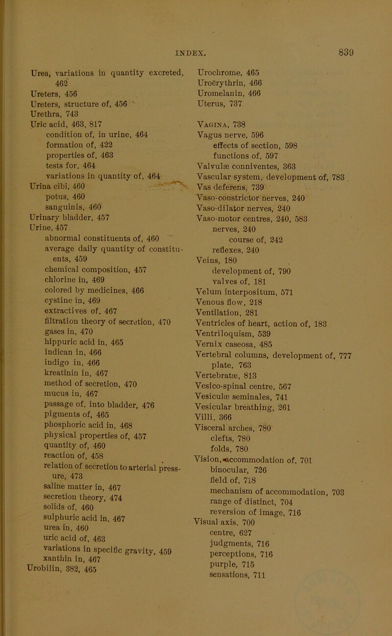 Urea, variations in quantity excreted, 463 Ureters, 456 Ureters, structure of, 456 Urethra, 743 Uric acid, 463, 817 condition of, in urine, 464 formation of, 423 properties of, 463 tests for, 464 variations in quantity of, 464 Urina cibi, 460 potus, 460 sanguinis, 460 Urinary bladder, 457 Urine, 457 abnormal constituents of, 460 average daily quantity of constitu- ents, 459 chemical composition, 457 chlorine in, 469 colored by medicines, 466 cystine in, 469 extractives of. 467 filtration theory of secretion, 470 gases in, 470 hippuric acid in, 465 indican in, 466 indigo in, 466 kreatinin in, 467 method of secretion, 470 mucus in, 467 passage of, into bladder, 476 pigments of, 465 phosphoric acid in, 468 physical properties of, 457 quantity of, 460 reaction of, 458 relation of secretion to arterial press- ure, 473 saline matter in, 467 secretion theory, 474 solids of, 460 sulphuric acid in, 467 urea in, 460 uric acid of. 463 variations in specific gravity, 459 xanthin in, 467 Urobilin, 382, 465 Urochrome, 465 UroCrythrin, 466 Uromelanin, 466 Uterus, 737 Vagina, 738 Vagus nerve, 596 effects of section, 598 functions of, 597 Valvulee conniventes, 363 Vascular system, development of, 783 Vas deferens, 739 Vaso-constrictor nerves, 240 Vaso-dilator nerves, 240 Vaso-motor centres, 240, 583 nerves, 240 course of, 242 reflexes, 240 Veins, 180 development of, 790 valves of, 181 Velum interpositum, 571 Venous flow, 218 Ventilation, 281 Ventricles of heart, action of, 183 Ventriloquism, 539 Vernix caseosa, 485 Vertebral columns, development of, 777 plate, 763 Vertebrat®, 813 Vesico-spinal centre, 567 Vesicul® seminales, 741 Vesicular breathing, 261 Villi, 366 Visceral arches, 780 clefts, 780 folds, 780 Vision,accommodation of, 701 binocular, 726 field of, 718 mechanism of accommodation, 703 range of distinct, 704 reversion of image, 716 Visual axis, 700 centre, 627 judgments, 716 perceptions, 716 purple, 715 sensations, 711