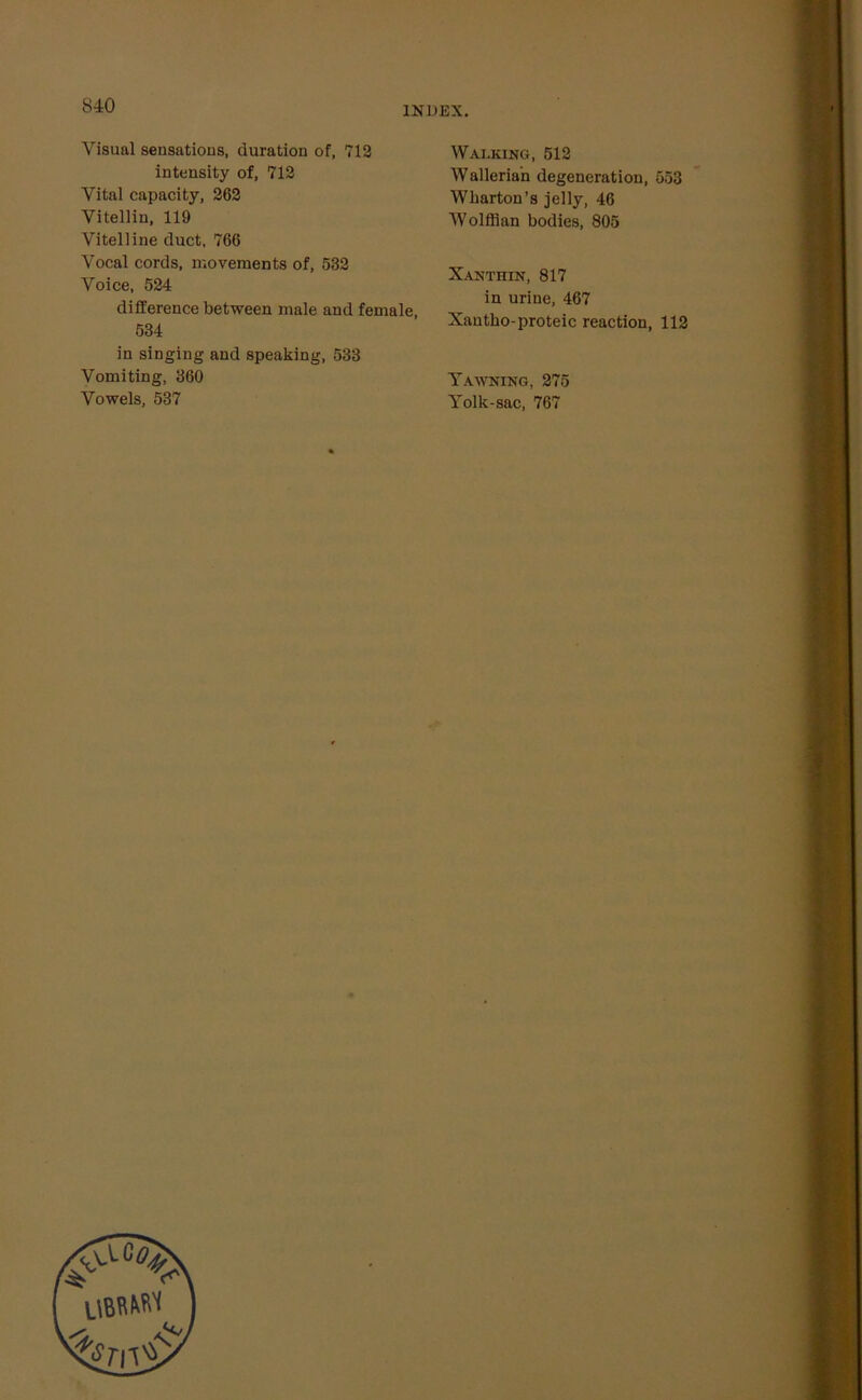 Visual sensations, duration of, 712 intensity of, 712 Vital capacity, 262 Vitellin, 119 Vitelline duct, 766 Vocal cords, movements of, 532 Voice, 524 difference between male and female, 534 in singing and speaking, 533 Vomiting, 360 Vowels, 537 Walking, 512 Wallerian degeneration, 553 Wharton’s jelly, 46 Wolffian bodies, 805 Xanthin, 817 in urine, 467 Xantho-proteic reaction, 112 Yawning, 275 Yolk-sac, 767
