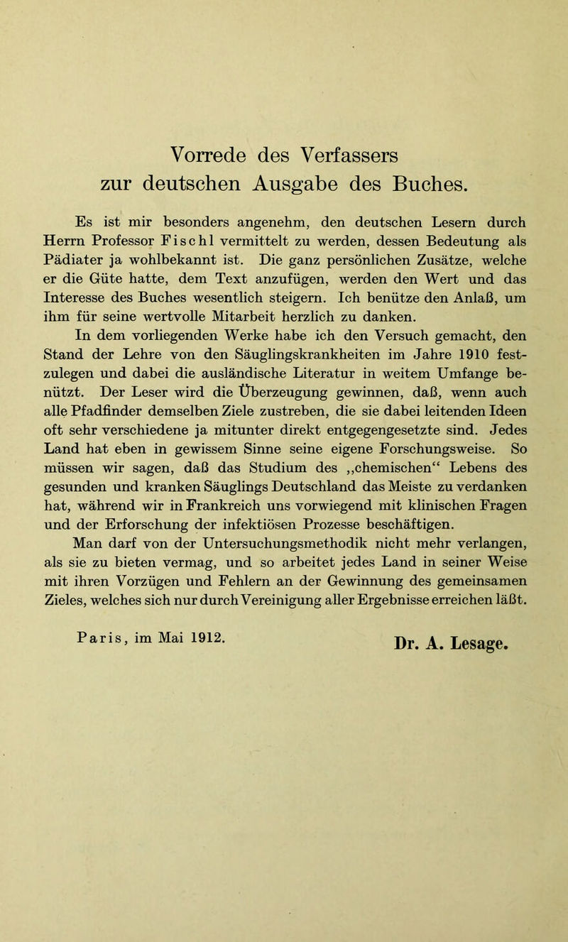 zur deutschen Ausgabe des Buches. Es ist mir besonders angenehm, den deutschen Lesern durch Herrn Professor F i s c h 1 vermittelt zu werden, dessen Bedeutung als Pädiater ja wohlbekannt ist. Die ganz persönlichen Zusätze, welche er die Güte hatte, dem Text anzufügen, werden den Wert und das Interesse des Buches wesentlich steigern. Ich benütze den Anlaß, um ihm für seine wertvolle Mitarbeit herzlich zu danken. In dem vorliegenden Werke habe ich den Versuch gemacht, den Stand der Lehre von den Säuglingskrankheiten im Jahre 1910 fest- zulegen und dabei die ausländische Literatur in weitem Umfange be- nützt. Der Leser wird die Überzeugung gewinnen, daß, wenn auch alle Pfadfinder demselben Ziele zustreben, die sie dabei leitenden Ideen oft sehr verschiedene ja mitunter direkt entgegengesetzte sind. Jedes Land hat eben in gewissem Sinne seine eigene Forschungsweise. So müssen wir sagen, daß das Studium des „chemischen“ Lebens des gesunden und kranken Säuglings Deutschland das Meiste zu verdanken hat, während wir in Frankreich uns vorwiegend mit klinischen Fragen und der Erforschung der infektiösen Prozesse beschäftigen. Man darf von der Untersuchungsmethodik nicht mehr verlangen, als sie zu bieten vermag, und so arbeitet jedes Land in seiner Weise mit ihren Vorzügen und Fehlern an der Gewinnung des gemeinsamen Zieles, welches sich nur durch Vereinigung aller Ergebnisse erreichen läßt. Paris, im Mai 1912.