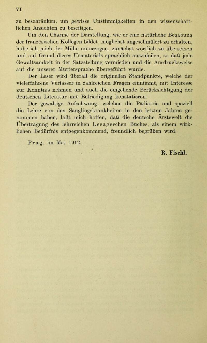 zu beschränken, um gewisse Unstimmigkeiten in den wissenschaft- lichen Ansichten zu beseitigen. Um den Charme der Darstellung, wie er eine natürliche Begabung der französischen Kollegen bildet, möglichst ungeschmälert zu erhalten, habe ich mich der Mühe unterzogen, zunächst wörtlich zu übersetzen und auf Grund dieses Urmaterials sprachlich auszufeilen, so daß jede Gewaltsamkeit in der Satzstellung vermieden und die Ausdrucksweise auf die unserer Muttersprache übergeführt wurde. Der Leser wird überall die originellen Standpunkte, welche der vielerfahrene Verfasser in zahlreichen Fragen einnimmt, mit Interesse zur Kenntnis nehmen und auch die eingehende Berücksichtigung der deutschen Literatur mit Befriedigung konstatieren. Der gewaltige Aufschwung, welchen die Pädiatrie und speziell die Lehre von den Säuglingskrankheiten in den letzten Jahren ge- nommen haben, läßt mich hoffen, daß die deutsche Ärztewelt die Übertragung des lehrreichen Lesageschen Buches, als einem wirk- lichen Bedürfnis entgegenkommend, freundlich begrüßen wird. Prag, im Mai 1912.
