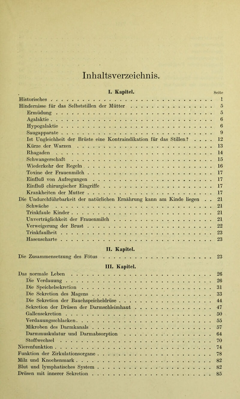 Inhaltsverzeichnis. I. Kapitel. Historisches Hindernisse für das Selbststillen der Mütter Ermüdung - Agalaktie Hypogalaktie Saugapparate Ist Ungleichheit der Brüste eine Kontraindikation für das Stillen? . . . . Kürze der Warzen Rhagaden Schwangerschaft Wiederkehr der Regeln Toxine der Frauenmilch Einfluß von Aufregungen Einfluß chirurgischer Eingriffe Krankheiten der Mutter Die Undurchführbarkeit der natürlichen Ernährung kann am Kinde liegen . . Schwäche Trinkfaule Kinder Unverträglichkeit der Frauenmilch Verweigerung der Brust Trinkfaulheit Hasenscharte II. Kapitel. Die Zusammensetzung des Fötus III. Kapitel. Das normale Leben Die Verdauung Die Speichelsekretion Die Sekretion des Magens Die Sekretion der Bauchspeicheldrüse Sekretion der Drüsen der Darmschleimhaut Gallensekretion Verdauungsschlacken Mikroben des Darmkanals Darmmuskulatur und Darmabsorption Stoffwechsel Nierenfunktion Funktion der Zirkulationsorgane Milz und Knochenmark Blut und lymphatisches System Drüsen mit innerer Sekretion Seite 1 5 5 6 6 9 12 13 14 15 16 17 17 17 17 21 21 21 21 22 23 23 23 26 26 31 33 44 47 50 55 57 64 70 74 78 82 82 85