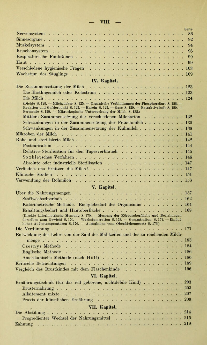 Seite Nervensystem 86 Sinnesorgane 92 Muskelsystem 94 Knochensystem 96 Respiratorische Funktionen 99 Haut 99 Verschiedene hygienische Fragen 103 Wachstum des Säuglings 109 IV. Kapitel. Die Zusammensetzung der Milch 123 Die Erstlingsmilch oder Kolostrum 123 Die Milch 124 (Dichte S. 125. — Milchzucker S. 125. — Organische Verbindungen der Phosphorsäure S. 126. — Reaktion und Gefrierpunkt S. 127. — Kasein S. 127. — Gase S. 129. — Extraktivstoffe S. 129. — Fermente S. 129. — Mikroskopische Untersuchung der Milch S. 132.) Mittlere Zusammensetzung der verschiedenen Milcharten 132 Schwankungen in der Zusammensetzung der Frauenmilch 135 Schwankungen in der Zusammensetzung der Kuhmilch 138 Mikroben der Milch 141 Rohe und sterilisierte Milch 142 Pasteurisation 144 Relative Sterilisation für den Tagesverbrauch 145 Soxhletsches Verfahren 146 Absolute oder industrielle Sterilisation 147 Verändert das Erhitzen die Milch? 147 Klinische Studien 151 Verwendung der Rohmilch 156 V. Kapitel. Über die Nahrungsmengen 157 Stoffwechsel période 162 Kalorimetrische Methode. Energiebedarf des Organismus 164 Erhaltungsbedarf und Hautoberfläche 168 (Direkte kalorimetrische Messung S. 170. — Messung der Körperoberfläche und Beziehungen derselben zum Gewicht S. 170. — Wachstumsration S. 173. — Gesamtration S. 174. — Einfluß hoher Außentemperaturen S. 176. — Ausnahmen vom Oberflächengesetz S. 176.) Die Verdünnung 177 Entwicklung der Lehre von der Zahl der Mahlzeiten und der zu reichenden Milch- menge 183 Czernys Methode 184 Englische Methode 186 Amerikanische Methode (nach Holt) 186 Kritische Betrachtungen 189 Vergleich des Brustkindes mit dem Flaschenkinde 196 VI. Kapitel. Ernährungstechnik (für das reif geborene, nichtdebile Kind) 203 Brusternährung 203 Allaitement mixte 207 Praxis der künstlichen Ernährung 209 VII. Kapitel. Die Abstillung 214 Progredienter Wechsel der Nahrungsmittel . . 215 Zahnung 219