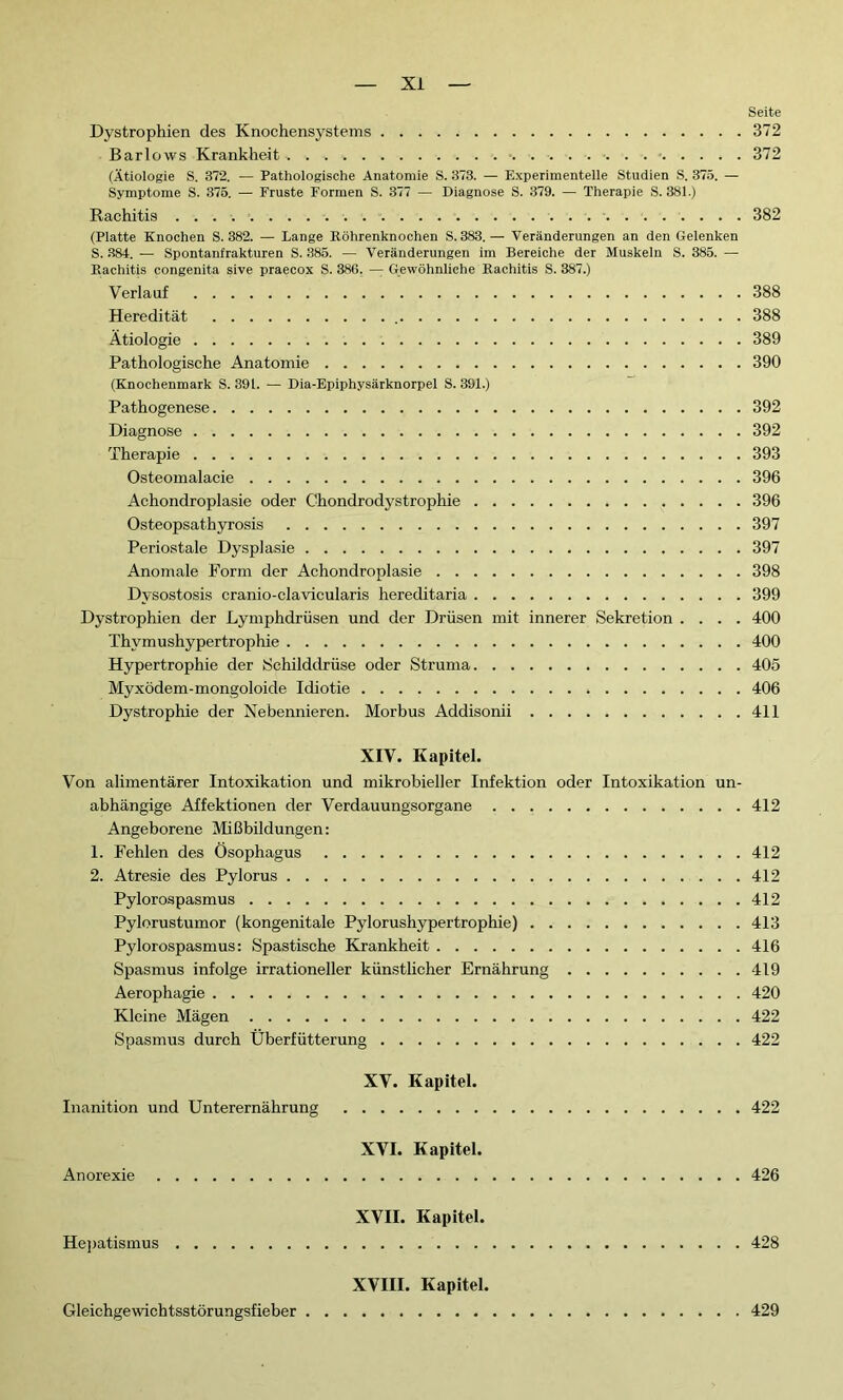 Seite Dystrophien des Knochensystems 372 Barlows Krankheit . 372 (Ätiologie S. 372. — Pathologische Anatomie S. 373. — Experimentelle Studien S. 375. — Symptome S. 375. — Fruste Formen S. 377 — Diagnose S. 379. — Therapie S. 381.) Rachitis 382 (Platte Knochen S. 382. — Lange Röhrenknochen S. 383.— Veränderungen an den Gelenken S. 384. — Spontanfrakturen S. 385. — Veränderungen im Bereiche der Muskeln S. 385. •— Rachitis congenita sive praecox S. 386. —Gewöhnliche Rachitis S. 387.) Verlauf 388 Heredität 388 Ätiologie 389 Pathologische Anatomie 390 (Knochenmark S. 391. — Dia-Epiphysärknorpel S. 391.) Pathogenese 392 Diagnose 392 Therapie 393 Ostéomalacie 396 Achondroplasie oder Chondrodystrophie 396 Osteopsathyrosis 397 Periostale Dysplasie 397 Anomale Form der Achondroplasie 398 Dysostosis cranio-clavicularis hereditaria 399 Dystrophien der Lymphdrüsen und der Drüsen mit innerer Sekretion .... 400 Thymushypertrophie 400 Hypertrophie der Schilddrüse oder Struma 405 Myxödem-mongoloide Idiotie » 406 Dystrophie der Nebennieren. Morbus Addisonii 411 XIV. Kapitel. Von alimentärer Intoxikation und mikrobieller Infektion oder Intoxikation un- abhängige Affektionen der Verdauungsorgane 412 Angeborene Mißbildungen: 1. Fehlen des Ösophagus 412 2. Atresie des Pylorus 412 Pylorospasmus 412 Pylorustumor (kongenitale Pylorushypertrophie) 413 Pylorospasmus: Spastische Krankheit 416 Spasmus infolge irrationeller künstlicher Ernährung 419 Aerophagie 420 Kleine Mägen 422 Spasmus durch Überfütterung 422 XV. Kapitel. Inanition und Unterernährung 422 XVI. Kapitel. Anorexie 426 XVII. Kapitel. Hepatismus 428 XVIII. Kapitel. Gleichgewichtsstörungsfieber 429