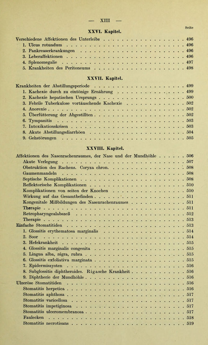 Seite XXVI. Kapitel. Verschiedene Affektionen des Unterleibs 496 1. Ulcus rotundum 496 2. Pankreaserkrankungen 496 3. Leberaffektionen 496 4. Splenomegalie 497 5. Krankheiten des Peritoneums 498 XXVII. Kapitel. Krankheiten der Abstillungsperiode 499 1. Kachexie durch zu eintönige Ernährung 499 2. Kachexie hepatischen Ursprungs 500 3. Febrile Tuberkulose vortäuschende Kachexie 502 4. Anorexie 502 5. Überfütterung der Abgestillten 502 6. Tympanitis 503 7. Intoxikationskrisen 503 8. Akute Abstillungsdiarrhöen 504 9. Gehstörungen 505 XXVIII. Kapitel. Affektionen des Nasenrachenraumes, der Nase und der Mundhöhle 506 Akute Verlegung 507 Obstruktion des Rachens. Coryza chron 508 Gaumenmandeln 508 Septische Komplikationen 508 Reflektorische Komplikationen 510 Komplikationen von seiten der Knochen 510 Wirkung auf das Gesamtbefinden 511 Kongenitale Mißbildungen des Nasenrachenraumes 511 Therapie 511 Retropharyngealabszeß 512 Therapie 513 Einfache Stomatitiden 513 1. Glossitis erythematosa marginalis 514 2. Soor 514 3. Hefekrankheit 515 4. Glossitis marginalis congenita 515 5. Lingua alba, nigra, rubra 515 6. Glossitis exfoliativa marginata 515 7. Epidermiszysten 516 8. Subglossitis diphtheroides. Rigasche Krankheit 516 9. Diphtherie der Mundhöhle 516 Ulzeröse Stomatitiden 516 Stomatitis herpetica 516 Stomatitis aphthosa 517 Stomatitis varicellosa 517 Stomatitis impetiginosa 517 Stomatitis ulceromembranosa 517 Faulecken 518 Stomatitis necrotisans 519