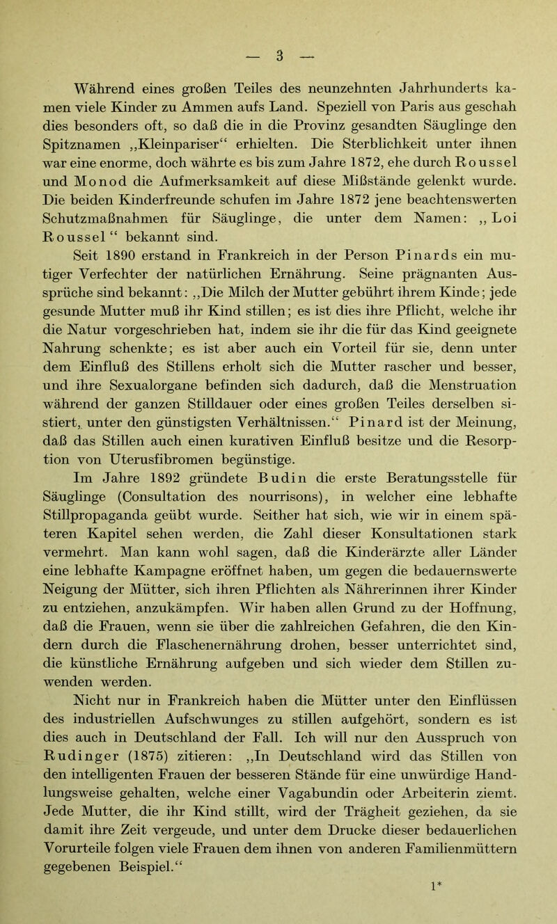 Während eines großen Teiles des neunzehnten Jahrhunderts ka- men viele Kinder zu Ammen aufs Land. Speziell von Paris aus geschah dies besonders oft, so daß die in die Provinz gesandten Säuglinge den Spitznamen „Kleinpariser“ erhielten. Die Sterblichkeit unter ihnen war eine enorme, doch währte es bis zum Jahre 1872, ehe durch Roussel und Monod die Aufmerksamkeit auf diese Mißstände gelenkt wurde. Die beiden Kinderfreunde schufen im Jahre 1872 jene beachtenswerten Schutzmaßnahmen für Säuglinge, die unter dem Namen: ,, Loi Roussel“ bekannt sind. Seit 1890 erstand in Frankreich in der Person Pinards ein mu- tiger Verfechter der natürlichen Ernährung. Seine prägnanten Aus- sprüche sind bekannt : „Die Milch der Mutter gebührt ihrem Kinde ; jede gesunde Mutter muß ihr Kind stillen ; es ist dies ihre Pflicht, welche ihr die Natur vorgeschrieben hat, indem sie ihr die für das Kind geeignete Nahrung schenkte; es ist aber auch ein Vorteil für sie, denn unter dem Einfluß des Stillens erholt sich die Mutter rascher und besser, und ihre Sexualorgane befinden sich dadurch, daß die Menstruation während der ganzen Stilldauer oder eines großen Teiles derselben si- stiert, unter den günstigsten Verhältnissen.“ Pinard ist der Meinung, daß das Stillen auch einen kurativen Einfluß besitze und die Resorp- tion von Uterusfibromen begünstige. Im Jahre 1892 gründete Budin die erste Beratungsstelle für Säuglinge (Consultation des nourrisons), in welcher eine lebhafte Stillpropaganda geübt wurde. Seither hat sich, wie wir in einem spä- teren Kapitel sehen werden, die Zahl dieser Konsultationen stark vermehrt. Man kann wohl sagen, daß die Kinderärzte aller Länder eine lebhafte Kampagne eröffnet haben, um gegen die bedauernswerte Neigung der Mütter, sich ihren Pflichten als Nährerinnen ihrer Kinder zu entziehen, anzukämpfen. Wir haben allen Grund zu der Hoffnung, daß die Frauen, wenn sie über die zahlreichen Gefahren, die den Kin- dern durch die Flaschenernährung drohen, besser unterrichtet sind, die künstliche Ernährung aufgeben und sich wieder dem Stillen zu- wenden werden. Nicht nur in Frankreich haben die Mütter unter den Einflüssen des industriellen Aufschwunges zu stillen aufgehört, sondern es ist dies auch in Deutschland der Fall. Ich will nur den Ausspruch von Rudinger (1875) zitieren: „In Deutschland wird das Stillen von den intelligenten Frauen der besseren Stände für eine unwürdige Hand- lungsweise gehalten, welche einer Vagabundin oder Arbeiterin ziemt. Jede Mutter, die ihr Kind stillt, wird der Trägheit geziehen, da sie damit ihre Zeit vergeude, und unter dem Drucke dieser bedauerlichen Vorurteile folgen viele Frauen dem ihnen von anderen Familienmüttern gegebenen Beispiel.“ 1