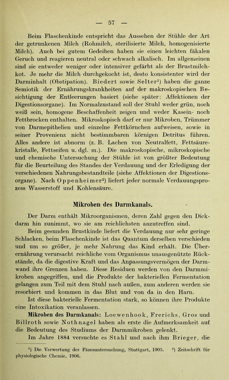 Beim Flaschenkinde entspricht das Aussehen der Stühle der Art der getrunkenen Milch (Rohmilch, sterilisierte Milch, homogenisierte Milch). Auch bei gutem Gedeihen haben sie einen leichten fäkalen Geruch und reagieren neutral oder schwach alkalisch. Im allgemeinen sind sie entweder weniger oder intensiver gefärbt als der Brustmilch- kot. Je mehr die Milch durchgekocht ist, desto konsistenter wird der Darminhalt (Obstipation). Biedert sowie Selter1) haben die ganze Semiotik der Ernährungskrankheiten auf der makroskopischen Be- sichtigung der Entleerungen basiert (siehe später: Affektionen der Digestionsorgane). Im Normalzustand soll der Stuhl weder grün, noch weiß sein, homogene Beschaffenheit zeigen und weder Kasein- noch Fettbrocken enthalten. Mikroskopisch darf er nur Mikroben, Trümmer von Darmepithelien und einzelne Fettkörnchen aufweisen, sowie in seiner Provenienz nicht bestimmbaren körnigen Detritus führen. Alles andere ist abnorm (z. B. Lachen von Neutralfett, Fettsäure- kristalle, Fettseifen u. dgl. m.). Die makroskopische, mikroskopische und chemische Untersuchung der Stühle ist von größter Bedeutung für die Beurteilung des Standes der Verdauung und der Erledigung der verschiedenen Nahrungsbestandteile (siehe Affektionen der Digestions- organe). Nach Oppenheimer2) liefert jeder normale Verdauungspro- zess Wasserstoff und Kohlensäure. Mikroben des Darmkanals. Der Darm enthält Mikroorganismen, deren Zahl gegen den Dick- darm hin zunimmt, wo sie am reichlichsten anzutreffen sind. Beim gesunden Brustkinde liefert die Verdauung nur sehr geringe Schlacken, beim Flaschenkinde ist das Quantum derselben verschieden und um so größer, je mehr Nahrung das Kind erhält. Die Über- ernährung verursacht reichliche vom Organismus unausgenützte Rück- stände, da die digestive Kraft und das Anpassungsvermögen der Darm- wand ihre Grenzen haben. Diese Residuen werden von den Darmmi- kroben angegriffen, und die Produkte der bakteriellen Fermentation gelangen zum Teil mit dem Stuhl nach außen, zum anderen werden sie resorbiert und kommen in das Blut und von da in den Harn. Ist diese bakterielle Fermentation stark, so können ihre Produkte eine Intoxikation veranlassen. Mikroben des Darmkanals: Loewenhook, Frerichs, Gros und Billroth sowie Nothnagel haben als erste die Aufmerksamkeit auf die Bedeutung des Studiums der Darmmikroben gelenkt. Im Jahre 1884 versuchte es Stahl und nach ihm Brieger, die b Die Verwertung der Fäzesuntersuchung, Stuttgart, 1905. 2) Zeitschrift für physiologische Chemie, 1906.