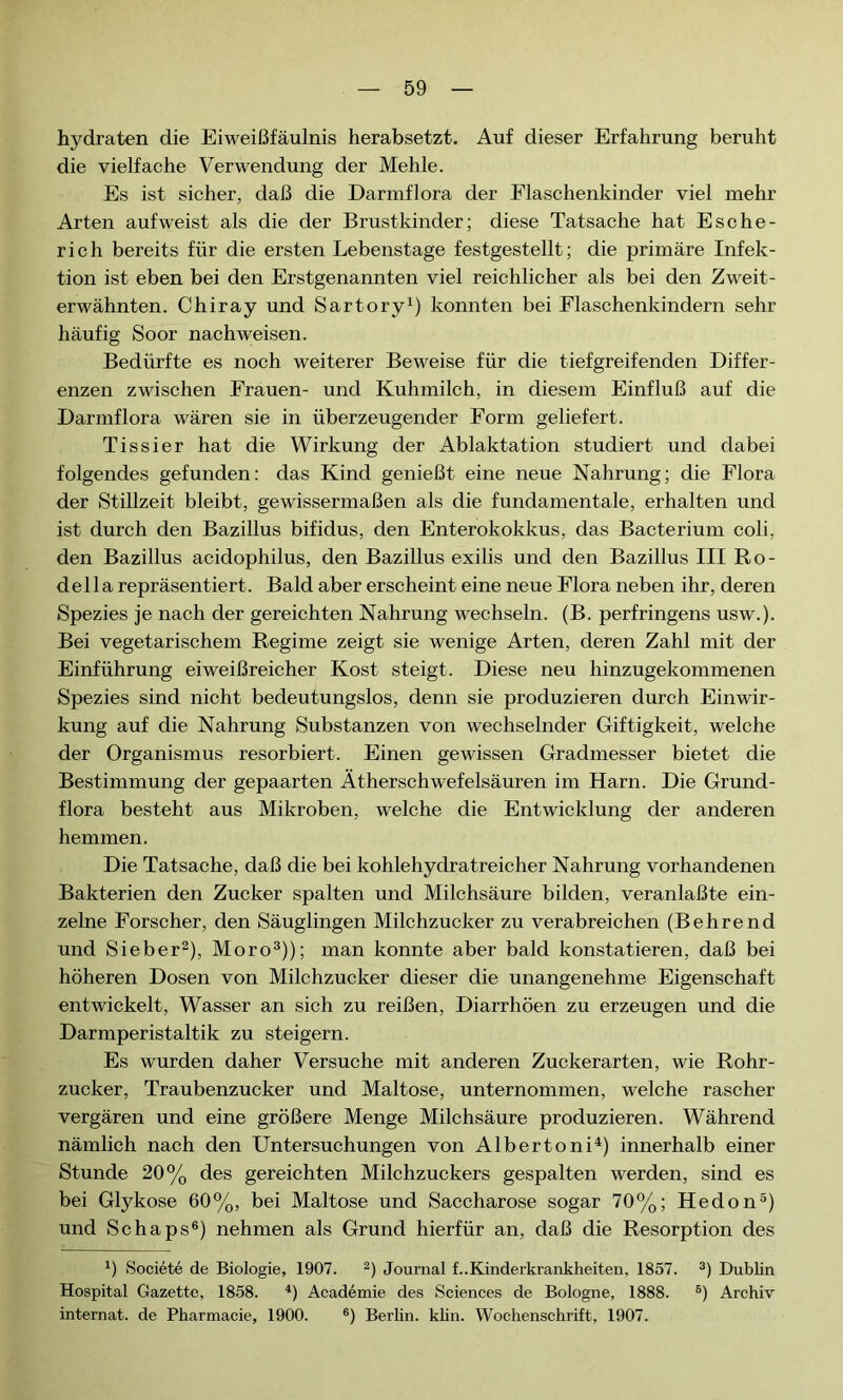 hydraten die Eiweißfäulnis herabsetzt. Auf dieser Erfahrung beruht die vielfache Verwendung der Mehle. Es ist sicher, daß die Darmflora der Flaschenkinder viel mehr Arten auf weist als die der Brustkinder; diese Tatsache hat Esche- rich bereits für die ersten Lebenstage festgestellt; die primäre Infek- tion ist eben bei den Erstgenannten viel reichlicher als bei den Zweit- erwähnten. Chiray und Sartory1) konnten bei Flaschenkindern sehr häufig Soor nachweisen. Bedürfte es noch weiterer Beweise für die tiefgreifenden Differ- enzen zwischen Frauen- und Kuhmilch, in diesem Einfluß auf die Darmflora wären sie in überzeugender Form geliefert. Tissier hat die Wirkung der Ablaktation studiert und dabei folgendes gefunden: das Kind genießt eine neue Nahrung; die Flora der Stillzeit bleibt, gewissermaßen als die fundamentale, erhalten und ist durch den Bazillus bifidus, den Enterokokkus, das Bacterium coli, den Bazillus acidophilus, den Bazillus exilis und den Bazillus III Ro- del la repräsentiert. Bald aber erscheint eine neue Flora neben ihr, deren Spezies je nach der gereichten Nahrung wechseln. (B. perfringens usw.). Bei vegetarischem Regime zeigt sie wenige Arten, deren Zahl mit der Einführung eiweißreicher Kost steigt. Diese neu hinzugekommenen Spezies sind nicht bedeutungslos, denn sie produzieren durch Einwir- kung auf die Nahrung Substanzen von wechselnder Giftigkeit, welche der Organismus resorbiert. Einen gewissen Gradmesser bietet die Bestimmung der gepaarten Ätherschwefelsäuren im Harn. Die Grund- flora besteht aus Mikroben, welche die Entwicklung der anderen hemmen. Die Tatsache, daß die bei kohlehydratreicher Nahrung vorhandenen Bakterien den Zucker spalten und Milchsäure bilden, veranlaßte ein- zelne Forscher, den Säuglingen Milchzucker zu verabreichen (Behrend und Sieber2), Moro3)); man konnte aber bald konstatieren, daß bei höheren Dosen von Milchzucker dieser die unangenehme Eigenschaft entwickelt, Wasser an sich zu reißen, Diarrhöen zu erzeugen und die Darmperistaltik zu steigern. Es wurden daher Versuche mit anderen Zuckerarten, wie Rohr- zucker, Traubenzucker und Maltose, unternommen, welche rascher vergären und eine größere Menge Milchsäure produzieren. Während nämlich nach den Untersuchungen von Alberto ni4) innerhalb einer Stunde 20% des gereichten Milchzuckers gespalten werden, sind es bei Glykose 60%, bei Maltose und Saccharose sogar 70%; Hedon5) und Schaps6) nehmen als Grund hierfür an, daß die Resorption des 4) Société de Biologie, 1907. 2) Journal f..Kinderkrankheiten, 1857. 3) Dublin Hospital Gazette, 1858. 4) Académie des Sciences de Bologne, 1888. 5) Archiv internat, de Pharmacie, 1900. 6) Berlin, klin. Wochenschrift, 1907.