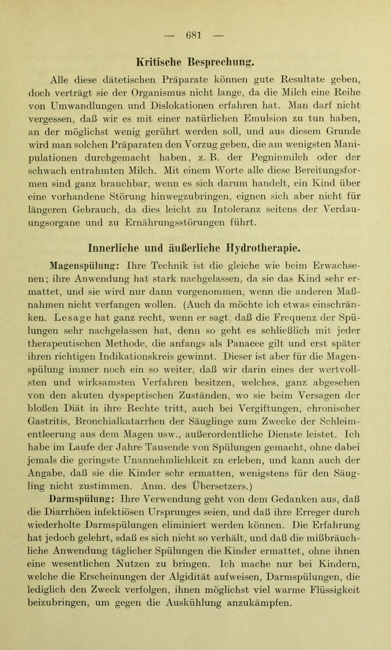 Kritische Besprechung. Alle diese dätetischen Präparate können gute Resultate geben, doch verträgt sie der Organismus nicht lange, da die Milch eine Reihe von Umwandlungen und Dislokationen erfahren hat. Man darf nicht vergessen, daß wir es mit einer natürlichen Emulsion zu tun haben, an der möglichst wenig gerührt werden soll, und aus diesem Grunde wird man solchen Präparaten den Vorzug geben, die am wenigsten Mani- pulationen durchgemacht haben, z. B. der Pegninmilch oder der schwach entrahmten Milch. Mit einem Worte alle diese Bereitungsfor- men sind ganz brauchbar, wenn es sich darum handelt, ein Kind über eine vorhandene Störung hinwegzubringen, eignen sich aber nicht für längeren Gebrauch, da dies leicht zu Intoleranz seitens der Verdau- ungsorgane und zu Ernährungsstörungen führt. Innerliche nnd äußerliche Hydrotherapie. Magenspülung: Ihre Technik ist die gleiche wie beim Erwachse- nen; ihre Anwendung hat stark nachgelassen, da sie das Kind sehr er- mattet, und sie wird nur dann vorgenommen, wenn die anderen Maß- nahmen nicht verfangen wollen. (Auch da möchte ich etwas einschrän- ken. Lesage hat ganz recht, wenn er sagt, daß die Frequenz der Spü- lungen sehr nachgelassen hat, denn so geht es schließlich mit jeder therapeutischen Methode, die anfangs als Panacee gilt und erst später ihren richtigen Indikationskreis gewinnt. Dieser ist aber für die Magen- spülung immer noch ein so weiter, daß wir darin eines der wertvoll- sten und wirksamsten Verfahren besitzen, welches, ganz abgesehen von den akuten dyspeptischen Zuständen, wo sie beim Versagen der bloßen Diät in ihre Rechte tritt, auch bei Vergiftungen, chronischer Gastritis, Bronchialkatarrhen der Säuglinge zum Zwecke der Schleim- entleerung aus dem Magen usw., außerordentliche Dienste leistet. Ich habe im Laufe der Jahre Tausende von Spülungen gemacht, ohne dabei jemals die geringste Unannehmlichkeit zu erleben, und kann auch der Angabe, daß sie die Kinder sehr ermatten, wenigstens für den Säug- ling nicht zustimmen. Anm. des Übersetzers.) Darmspülung: Ihre Verwendung geht von dem Gedanken aus, daß die Diarrhöen infektiösen Ursprunges seien, und daß ihre Erreger durch wiederholte Darmspülungen eliminiert werden können. Die Erfahrung hat jedoch gelehrt, sdaß es sich nicht so verhält, und daß die mißbräuch- liche Anwendung täglicher Spülungen die Kinder ermattet, ohne ihnen eine wesentlichen Nutzen zu bringen. Ich mache nur bei Kindern, welche die Erscheinungen der Algidität aufweisen, Darmspülungen, die lediglich den Zweck verfolgen, ihnen möglichst viel warme Flüssigkeit beizubringen, um gegen die Auskühlung anzukämpfen.