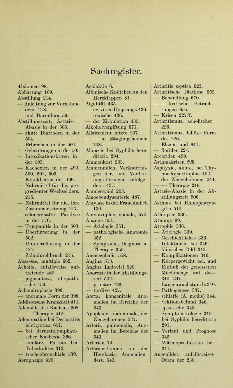 Sachregister. Abdomen 98. Abhärtung 109. Abstillung 214. — Anleitung zur Vornahme ders. 218. — und Darmflora 59. Abstillungszeit, Astasie- Abasie in der 506. — akute Diarrhöen in der 504. — Erbrechen in der 504. — Gehstörungen in der 505 — Intoxikationskrisen in der 503. — Kachexien in der 499, 500, 502, 503. — Krankheiten der 499. — Nährmittel für die, pro- gredienter Wechsel ders. 215. — Nährmittel für die, ihre Zusammensetzung 217. — schmerzhafte Paralyse in der 576. — Tympanitis in der 503. — Überfütterung in der 502. — Unterernährung in der 424. — Zahndurchbruch 215. Abszesse, multiple 662. Acholia, anfallsweise auf- tretende 460. -— pigmentosa, idiopathi- sche 459. Achondroplasie 396. — anormale Form der 398. Addisonsche Krankheit 411. Adenoide des Rachens 508. Therapie 512. Adenopathie bei Dermatitis ichthyotica 651. — bei dermatolymphati- scher Kachexie 366. — similäre, Parrots bei Tuberkulose 312. — tracheobronchiale 539. Aerophagie 420. Agalaktie 6. Albinische Knötchen an den Herzklappen 81. Algidität 435. — nervösen Ursprungs 436. — toxische 436. —- der Zirkulation 435. Alkoholvergiftung 671. Allaitement mixte 207. in Säuglingsheimen 208. Alopecie bei Syphilis here- ditaria 294. Ammenkost 203. Ammenmilch, Veränderun- gen der, und Verdau- ungsstörungen infolge ders. 437. Ammenwahl 203. Amoebendysenterie 487. Amylase in der Frauenmilch 130. Amyotrophie, spinale, 572. Anämie 351. -— Ätiologie 351. -— pathologische Anatomie 352. — Symptome, Diagnose u. Therapie 355. Anencephalie 558. Angina 513. Angina Ludovici 520. Anorexie in der Abstillungs- zeit 502. — primäre 426. — tardive 427. Aorta, kongenitale Ano- malien im Bereiche der 543. Apoplexie, abdominale, der Neugeborenen 247. Arteria pulmonalis, Ano- malien im Bereiche der 543. Arterien 79. Arterienstämme an der Herzbasis, Anomalien ders. 543. Arthritis septica 623. Arthritische Diathese 652. — Behandlung 670. kritische Betrach- tungen 655. — Krisen 227 ff. Arthritismus, acholischer 226. Arthritismus, biliöse Form des 226. — Ekzem und 647. — florider 224. Arcariden 499. Asthmakrisen 228. Asphyxie, akute, bei Thy- mushypertrophie 402. — der Neugeborenen 244. — — Therapie 246. Astasie-Abasie in der Ab- stillungszeit 506. Asthma bei Rhinopharyn- gitis 510. Athrepsie 336. Atmung 99. Atrophie 336. — Ätiologie 339. — Geschichtliches 336. — Infektionen bei 346. — klinisches Bild 342. — Komplikationen 346. — Körpergewicht bei, und Einfluß der genossenen Milchmenge auf dass. 340, 341. — Längenwachstum b. 340. — Pathogenese 337. — schlaffe (A. mollis) 344. — Sektionsbefund 346. — spastische 345. — Symptomatologie 340. — bei Syphilis hereditaria 291. — Verlauf und Prognose 345. — Wärmeproduktion bei 341. Augenlider, anfallsweises ödem der 230.