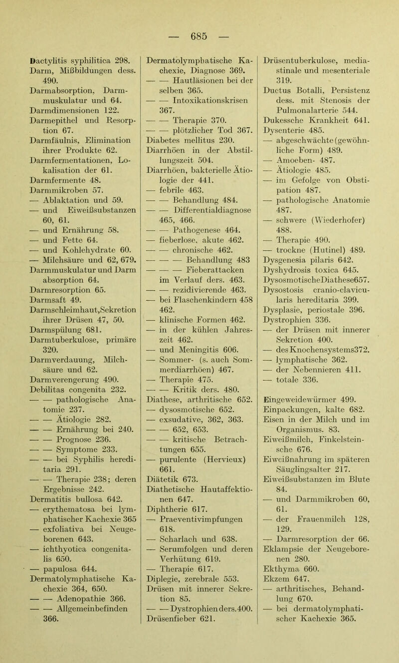 Dactylitis syphilitica 298. Darm, Mißbildungen dess. 490. Dannabsorption, Darm- muskulatur und 64. Darmdimensionen 122. Darmepithel und Resorp- tion 67. Darmfäulnis, Elimination ihrer Produkte 62. Darmfermentationen, Lo- kalisation der 61. Darmfermente 48. Darmmikroben 57. -— Ablaktation und 59. -— und Eiweißsubstanzen 60, 61. — und Ernährung 58. — und Fette 64. — und Kohlehydrate 60. — Milchsäure und 62, 679. Darmmuskulatur und Darm absorption 64. Darmresorption 65. Darmsaft 49. Darmschleimhaut, Sekretion ihrer Drüsen 47, 50. Darmspülung 681. Darmtuberkulose, primäre 320. Darmverdauung, Milch- säure und 62. Darmverengerung 490. Débilitas congenita 232. pathologische Ana- tomie 237. Ätiologie 282. Ernährung bei 240. Prognose 236. Symptome 233. — — bei Syphilis heredi- taria 291. — — Therapie 238; deren Ergebnisse 242. Dermatitis bullosa 642. — erythematosa bei lym- phatischer Kachexie 365 — exfoliativa bei Neuge- borenen 643. — ichthyotica congenita- lis 650. — papulosa 644. Dermatolymphatische Ka- chexie 364, 650. Adenopathie 366. Allgemeinbefinden 366. Dermatolymphatische Ka- chexie, Diagnose 369. — — Hautläsionen bei der selben 365. — — Intoxikationskrisen 367. Therapie 370. plötzlicher Tod 367. Diabetes mellitus 230. Diarrhöen in der Abstil- lungszeit 504. Diarrhöen, bakterielle Ätio- logie der 441. -— febrile 463. -—- -—- Behandlung 484. Differentialdiagnose 465, 466. Pathogenese 464. — fieberlose, akute 462. chronische 462. Behandlung 483 Fieberattacken im Verlauf ders. 463. rezidivierende 463. — bei Flaschenkindern 458 462. — klinische Formen 462. — in der kühlen Jahres- zeit 462. — und Meningitis 606. — Sommer- (s. auch Som- merdiarrhöen) 467. —- Therapie 475. Kritik ders. 480. Diathese, arthritische 652. — dysosmotische 652. — exsudative, 362, 363. 652, 653. —• -— kritische Betrach- tungen 655. — purulente (Hervieux) 661. Diätetik 673. Diathetische Hautaffektio- nen 647. Diphtherie 617. —- Praeventivimpfungen 618. ■—■ Scharlach und 638. — Serumfolgen und deren Verhütung 619. — Therapie 617. Diplegie, zerebrale 553. Drüsen mit innerer Sekre- tion 85. — —Dystrophien ders. 400. Drüsenfieber 621. Drüsentuberkulose, média- stinale und mesenteriale 319. Ductus Botalli, Persistenz dess. mit Stenosis der Pulmonalarterie 544. Dukessche Krankheit 641. Dysenterie 485. — abgeschwächte (gewöhn- liche Form) 489. — Amoeben- 487. — Ätiologie 485. — im Gefolge von Obsti- pation 487. -— pathologische Anatomie 487. — schwere (Wiederhofer) 488. — Therapie 490. — trockne (Hutinel) 489. Dysgenesia pilaris 642. Dyshydrosis toxica 645. DysosmotischeDiathese657. Dysostosis cranio-clavicu- laris hereditaria 399. Dysplasie, periostale 396. Dystrophien 336. — der Drüsen mit innerer Sekretion 400. — desKnochensystems372. — lymphatische 362. — der Nebennieren 411. — totale 336. Eingeweidewürmer 499. Einpackungen, kalte 682. Eisen in der Milch und im Organismus. 83. Eiweißmilch, Finkelstein- sche 676. Eiweißnahrung im späteren Säuglingsalter 217. Eiweißsubstanzen im Blute 84. — und Darmmikroben 60, 61. -—- der Frauenmilch 128, 129. — Darmresorption der 66. Eklampsie der Neugebore- nen 280. Ekthyma 660. Ekzem 647. — arthritisches, Behand- lung 670. — bei dermatolymphati- scher Kachexie 365.