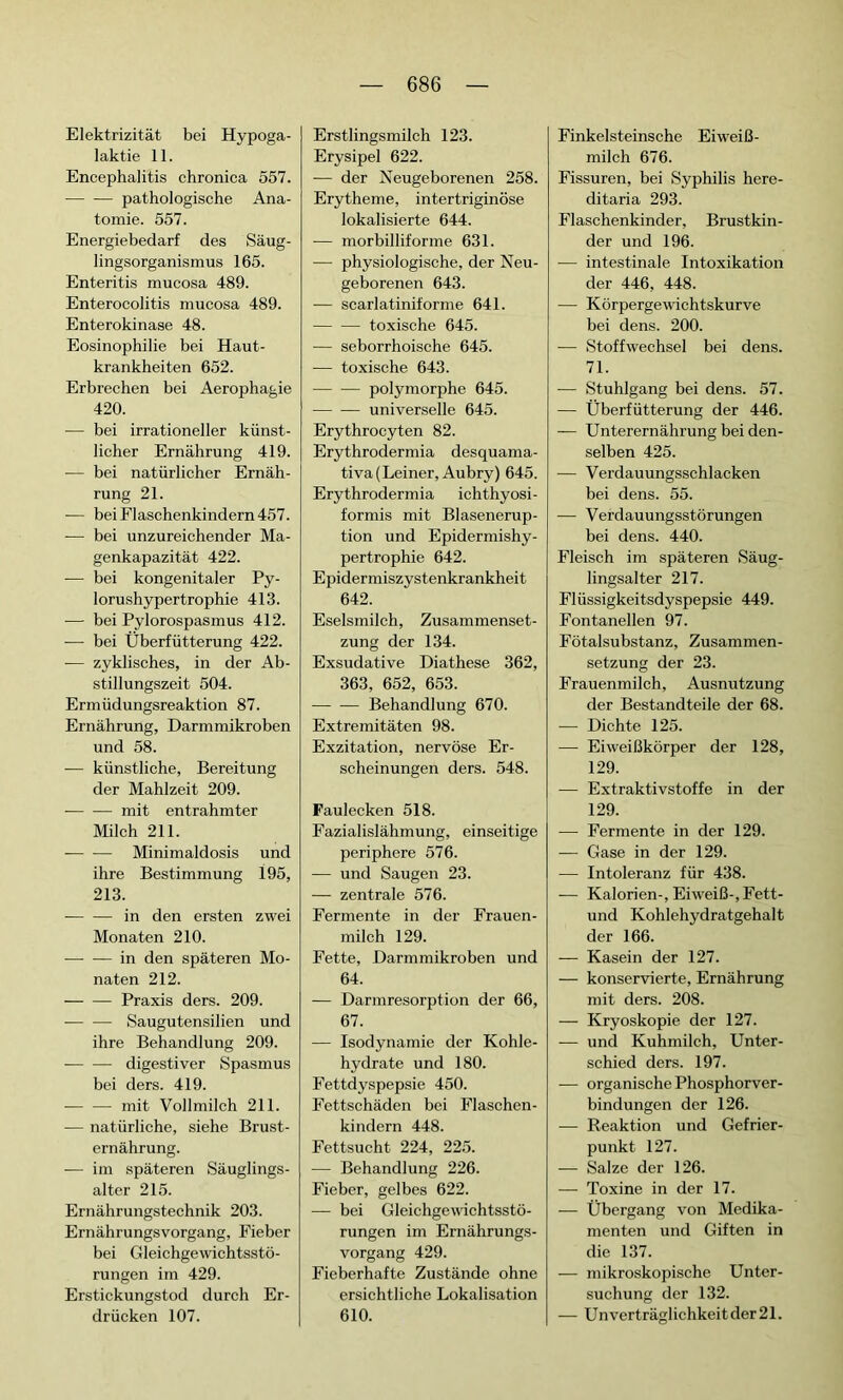 Elektrizität bei Hypoga- laktie 11. Encephalitis chronica 557. pathologische Ana- tomie. 557. Energiebedarf des Säug- lingsorganismus 165. Enteritis mucosa 489. Enterocolitis mucosa 489. Enterokinase 48. Eosinophilie bei Haut- krankheiten 652. Erbrechen bei Aerophagie 420. — bei irrationeller künst- licher Ernährung 419. — bei natürlicher Ernäh- rung 21. — bei Flaschenkindern 457. -—■ bei unzureichender Ma- genkapazität 422. -— bei kongenitaler Py- lorushypertrophie 413. — bei Pylorospasmus 412. — bei Überfütterung 422. — zyklisches, in der Ab- stillungszeit 504. Ermüdungsreaktion 87. Ernährung, Darmmikroben und 58. — künstliche, Bereitung der Mahlzeit 209. mit entrahmter Milch 211. Minimaldosis und ihre Bestimmung 195, 213. — — in den ersten zwei Monaten 210. in den späteren Mo- naten 212. Praxis ders. 209. Saugutensilien und ihre Behandlung 209. — — digestiver Spasmus bei ders. 419. mit Vollmilch 211. ■— natürliche, siehe Brust- ernährung. — im späteren Säuglings- alter 215. Ernährungstechnik 203. Ernährungsvorgang, Fieber bei Gleichgewichtsstö- rungen im 429. Erstickungstod durch Er- drücken 107. Erstlingsmilch 123. Erysipel 622. — der Neugeborenen 258. Erytheme, intertriginöse lokalisierte 644. — morbilliforme 631. — physiologische, der Neu- geborenen 643. — scarlatiniforme 641. toxische 645. — seborrhoische 645. — toxische 643. polymorphe 645. universelle 645. Erythrocyten 82. Erythrodermia desquama- tiva(Leiner, Aubry) 645. Erythrodermia ichthyosi- formis mit Blasenerup- tion und Epidermishy- pertrophie 642. Epidermiszystenkrankheit 642. Eselsmilch, Zusammenset- zung der 134. Exsudative Diathese 362, 363, 652, 653. Behandlung 670. Extremitäten 98. Exzitation, nervöse Er- scheinungen ders. 548. Faulecken 518. Fazialislähmung, einseitige periphere 576. — und Saugen 23. — zentrale 576. Fermente in der Frauen- milch 129. Fette, Darmmikroben und 64. — Darmresorption der 66, 67. — Isodynamie der Kohle- hydrate und 180. Fettdyspepsie 450. Fettschäden bei Flaschen- kindern 448. Fettsucht 224, 225. — Behandlung 226. Fieber, gelbes 622. — bei Gleichgewichtsstö- rungen im Ernährungs- vorgang 429. Fieberhafte Zustände ohne ersichtliche Lokalisation 610. Finkelsteinsche Eiweiß- milch 676. Fissuren, bei Syphilis here- ditaria 293. Flaschenkinder, Brustkin- der und 196. — intestinale Intoxikation der 446, 448. — Körpergewichtskurve bei dens. 200. -— Stoffwechsel bei dens. 71. -— Stuhlgang bei dens. 57. — Überfütterung der 446. — Unterernährung bei den- selben 425. — Verdauungsschlacken bei dens. 55. -—- Verdauungsstörungen bei dens. 440. Fleisch im späteren Säug- lingsalter 217. Flüssigkeitsdyspepsie 449. Fontanellen 97. Fötalsubstanz, Zusammen- setzung der 23. Frauenmilch, Ausnutzung der Bestandteile der 68. — Dichte 125. — Eiweißkörper der 128, 129. — Extraktivstoffe in der 129. — Fermente in der 129. — Gase in der 129. — Intoleranz für 438. — Kalorien-, Eiweiß-, Fett- und Kohlehydratgehalt der 166. — Kasein der 127. — konservierte, Ernährung mit ders. 208. — Kryoskopie der 127. — und Kuhmilch, Unter- schied ders. 197. — organische Phosphorver- bindungen der 126. — Reaktion und Gefrier- punkt 127. — Salze der 126. — Toxine in der 17. — Übergang von Medika- menten und Giften in die 137. — mikroskopische Unter- suchung der 132. — Unverträglichkeitder21.