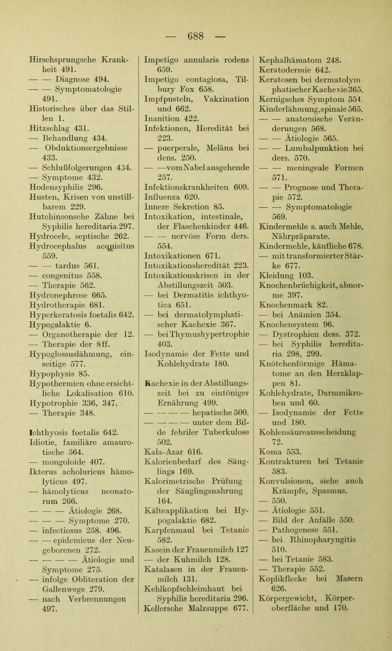 Hirschsprungsche Krank- heit 491. Diagnose 494. Symptomatologie 491. Historisches über das Stil- len 1. Hitzschlag 431. — Behandlung 434. — Obduktionsergebnisse 433. — Schlußfolgerungen 434. — Symptome 432. Hodensyphilis 296. Husten, Krisen von unstill- barem 229. Hutchinsonsche Zähne bei Syphilis hereditaria 297. Hydrocele, septische 262. Hydrocephalus acqpisitus 559. tardus 561. — congenitus 558. — Therapie 562. Hydronephrose 665. Hydrotherapie 681. Hyperkeratosis foetalis 642. Hypogalaktie 6. — Organotherapie der 12. — Therapie der 8 ff. Hypoglossuslährnung, ein- seitige 577. Hypophysis 85. Hypothermien ohne ersicht- liche Lokalisation 610. Hypotrophie 336, 347. — Therapie 348. Ichthyosis foetalis 642. Idiotie, familiäre amauro- tische 564. — mongoloide 407. Ikterus acholuricus hämo- lyticus 497. hämolyticus neonato- rum 266. — — — Ätiologie 268. — Symptome 270. — infectiosus 258. 496. epidemicus der Neu- geborenen 272. Ätiologie und Symptome 275. — infolge Oblitération der Gallenwege 279. — nach Verbrennungen 497. Impetigo annularis rodens 659. Impetigo contagiosa, Til- bury Fox 658. Impfpusteln, Vakzination und 662. Inanition 422. Infektionen, Heredität bei 223. — puerperale, Meläna bei dens. 250. vomNabel ausgehende 257. Infektionskrankheiten 609. Influenza 620. Innere Sekretion 85. Intoxikation, intestinale, der Flaschenkinder 446. nervöse Form ders. 554. Intoxikationen 671. Intoxikationsheredität 223. Intoxikationskrisen in der Abstillungszeit 503. — bei Dermatitis ichthyo- tica 651. -— bei dermatolymphati- scher Kachexie 367. -— bei Thymushypertrophie 403. Isodynamie der Fette und Kohlehydrate 180. Kachexie in der Abstillungs- zeit bei zu eintöniger Ernährung 499. — hepatische 500. unter dem Bil- de febriler Tuberkulose 502. Kala-Azar 616. Kalorienbedarf des Säug- lings 169. Kalorimetrische Prüfung der Säuglingsnahrung 164. Kälteapplikation bei Hy- pogalaktie 682. Karpfenmaul bei Tetanie 582. Kasein der Frauenmilch 127 — der Kuhmilch 128. Katalasen in der Frauen- milch 131. Kehlkopfschleimhaut bei Syphilis hereditaria 296. Kellersche Malzsuppe 677. Kephalhämatom 248. Keratodermie 642. Keratosen bei dermatolym phatischer Kachexie 365. Kernigsches Symptom 554. Kinderlähmung,spinale 565. anatomische Verän- derungen 568. Ätiologie 565. Lumbalpunktion bei ders. 570. meningeale Formen 571. Prognose und Thera- pie 572. Symptomatologie 569. Kindermehle s. auch Mehle, Nährpräparate. Kindermehle, käufliche 678. -— mit transformierter Stär- ke 677. Kleidung 103. Knochenbrüchigkeit, abnor- me 397. Knochenmark 82. -—• bei Anämien 354. Knochensystem 96. — Dystrophien dess. 372. — bei Syphilis heredita- ria 298, 299. Knötchenförmige Häma- tome an den Herzklap- pen 81. Kohlehydrate, Darmmikro- ben und 60. — Isodynamie der Fette und 180. Kohlensäureausscheidung 72. Koma 553. Kontrakturen bei Tetanie 583. Konvulsionen, siehe auch Krämpfe, Spasmus. — 550. — Ätiologie 551. — Bild der Anfälle 550. — Pathogenese 551. — bei Rhinopharyngitis 510. — bei Tetanie 583. — Therapie 552. Koplikflecke bei Masern 626. Körpergewicht, Körper- oberfläche und 170.