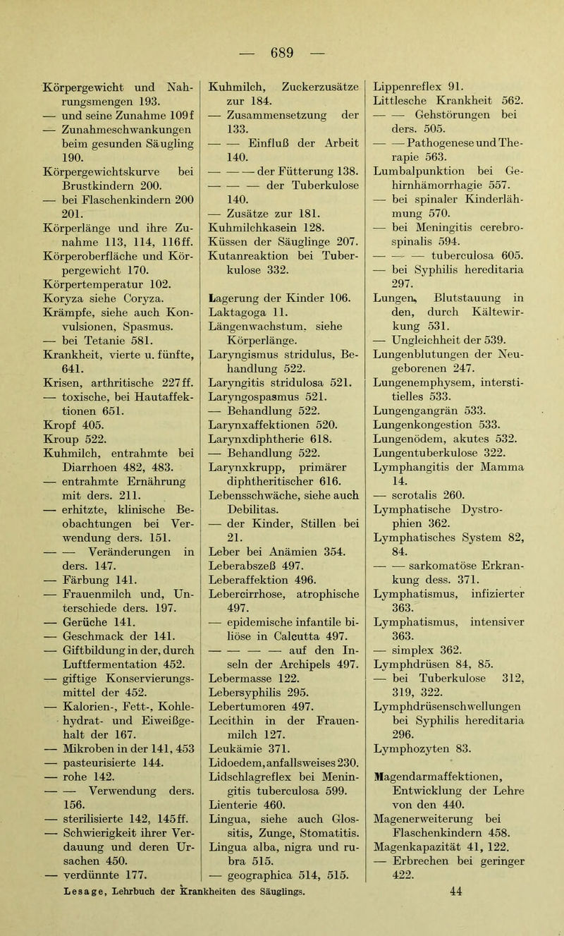 Körpergewicht und Nah- rungsmengen 193. — und seine Zunahme 109 f — Zunahmeschwankungen beim gesunden Säugling 190. Körpergewichtskurve bei Brustkindern 200. — bei Flaschenkindern 200 201. Körperlänge und ihre Zu- nahme 113, 114, 116 ff. Körperoberfläche und Kör- pergewicht 170. Körpertemperatur 102. Koryza siehe Coryza. Krämpfe, siehe auch Kon- vulsionen, Spasmus. — bei Tetanie 581. Krankheit, vierte u. fünfte, 641. Krisen, arthritische 227 ff. — toxische, bei Hautaffek- tionen 651. Kropf 405. Kroup 522. Kuhmilch, entrahmte bei Diarrhoen 482, 483. — entrahmte Ernährung mit ders. 211. — erhitzte, klinische Be- obachtungen bei Ver- wendung ders. 151. Veränderungen in ders. 147. — Färbung 141. — Frauenmilch und, Un- terschiede ders. 197. — Gerüche 141. — Geschmack der 141. — Giftbildung in der, durch Luftfermentation 452. — giftige Konservierungs- mittel der 452. — Kalorien-, Fett-, Kohle- hydrat- und Eiweißge- halt der 167. — Mikroben in der 141, 453 — pasteurisierte 144. — rohe 142. Verwendung ders. 156. — sterilisierte 142, 145ff. — Schwierigkeit ihrer Ver- dauung und deren Ur- sachen 450. — verdünnte 177. Kuhmilch, Zuckerzusätze zur 184. — Zusammensetzung der 133. — — Einfluß der Arbeit 140. der Fütterung 138. — der Tuberkulose 140. — Zusätze zur 181. Kuhmilchkasein 128. Küssen der Säuglinge 207. Kutanreaktion bei Tuber- kulose 332. Lagerung der Kinder 106. Laktagoga 11. Längenwachstum, siehe Körperlänge. Laryngismus stridulus, Be- handlung 522. Laryngitis stridulosa 521. Laryngospasmus 521. — Behandlung 522. Larynxaffektionen 520. Larynxdiphtherie 618. — Behandlung 522. Larynxkrupp, primärer diphtheritischer 616. Lebensschwäche, siehe auch Débilitas. — der Kinder, Stillen bei 21. Leber bei Anämien 354. Leberabszeß 497. Leberaffektion 496. Lebercirrhose, atrophische 497. — epidemische infantile bi- liöse in Calcutta 497. — — auf den In- seln der Archipels 497. Lebermasse 122. Lebersyphilis 295. Lebertumoren 497. Lecithin in der Frauen- milch 127. Leukämie 371. Lidoedem, anfalls weises 230. Lidschlagreflex bei Menin- gitis tuberculosa 599. Lienterie 460. Lingua, siehe auch Glos- sitis, Zunge, Stomatitis. Lingua alba, nigra und ru- bra 515. — geographica 514, 515. Lippenreflex 91. Littlesche Krankheit 562. Gehstörungen bei ders. 505. Pathogenese und The- rapie 563. Lumbalpunktion bei Ge- hirnhämorrhagie 557. — bei spinaler Kinderläh- mung 570. — bei Meningitis cerebro- spinalis 594. —■ tuberculosa 605. — bei Syphilis hereditaria 297. Lungen, Blutstauung in den, durch Kältewir- kung 531. — Ungleichheit der 539. Lungenblutungen der Neu- geborenen 247. Lungenemphysem, intersti- tielles 533. Lungengangrän 533. Lungenkongestion 533. Lungenödem, akutes 532. Lungentuberkulose 322. Lymphangitis der Mamma 14. — scrotalis 260. Lymphatische Dystro- phien 362. Lymphatisches System 82, 84. sarkomatöse Erkran- kung dess. 371. Lymphatismus, infizierter 363. Lymphatismus, intensiver 363. — simplex 362. Lymphdrüsen 84, 85. — bei Tuberkulose 312, 319, 322. Lymphdrüsenschwellungen bei Syphilis hereditaria 296. Lymphozyten 83. Magendarmaffektionen, Entwicklung der Lehre von den 440. Magenerweiterung bei Flaschenkindern 458. Magenkapazität 41, 122. — Erbrechen bei geringer 422. Lesage, Lehrbuch der Krankheiten des Säuglings. 44