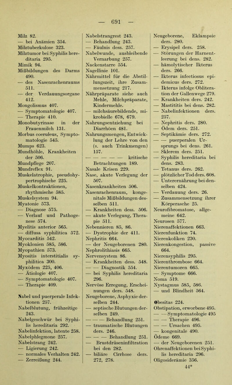 Milz 82. — bei Anämien 354. Milztuberkulose 323. Milztumor bei Syphilis here- ditaria 295. Mimik 94. Mißbildungen des Darms 490. -— des Nasenrachenraums 511. — der Verdauungsorgane 412. Mongolismus 407. — Symptomatologie 407. — Therapie 410. Monobutyrinase in der Frauenmilch 131. Morbus coeruleus, Sympto- matologie 545. Mumps 623. Mundhöhle, Krankheiten der 506. Mundpflege 207. Mundreflex 91. Muskelatrophie, pseudohy- pertrophische 225. Muskelkontraktionen, rhythmische 585. Muskelsystem 94. Myatonie 573. — Diagnose 575. — Verlauf und Pathoge- nese 574. Myelitis anterior 565. -— diffusa syphilitica 572. Myocarditis 542. Myoklonien 585, 586. Myopathien 573. Myositis interstitialis sy- philitica 300. Myxödem 225, 406. — Ätiologie 407. — Symptomatologie 407. -— Therapie 409. Nabel und puerperale Infek- tionen 257. Nabelblutung, frühzeitige 243. Nabelgeschwür bei Syphi- lis hereditaria 292. Nabelinfektion, latente 258. Nabelphlegmone 257. Nabelstrang 242. — Ligierung 242. -— normales Verhalten 242. -— Zerreißung 244. Nabelstrangrest 243. — Behandlung 243. — Fäulnis dess. 257. Nabelwunde, ausbleibende Vernarbung 257. Nackenstarre 554. Nagellinie 101. Nährmittel für die Abstil- lungszeit, ihre Zusam- mensetzung 217. Nährpräparate siehe auch Mehle, Milchpräparate, Kindermehle. — milchsäurebildende, mi- krobielle 678, 679. Nahrungsentziehung bei Diarrhöen 481. Nahrungsmengen, Entwick- lung der Lehre von den (s. auch Trinkmengen) 157. — — — — — kritische Betrachtungen 189. Nasale Krisen 229. Nase, akute Verlegung der 507. Nasenkrankheiten 506. Nasenrachenraum, konge- nitale Mißbildungen des- selben 511. — Krankheiten dess. 506. — akute Verlegung, Thera- pie 511. Nebennieren 85, 86. — Dystrophie der 411. Nephritis 664. — der Neugeborenen 280. Nephrolithiasis 665. Nervensystem 86. — Krankheiten dess. 548. Diagnostik 554. -— bei Syphilis hereditaria 296. Nervöse Erregung, Erschei- nungen ders. 548. Neugeborene, Asphyxie der- selben 244. — septische Blutungen der- selben 249. Behandlung 251. — traumatische Blutungen ders. 246. Behandlung 251. — Brustdrüseninfiltration bei den 282. — biliäre Cirrhose ders. 272, 278. Neugeborene, Eklampsie ders. 280. — Erysipel ders. 258. — Störungen der Harnent- leerung bei dens. 282. — hämolytischer Ikterus ders. 266. — Ikterus infectiosus epi- demicus ders. 272. — Ikterus infolge Oblitéra- tion der Gallenwege 279. — Krankheiten ders. 242. — Mastititis bei dens. 282. — Nabelinfektionen ders. 257. — Nephritis ders. 280. — Ödem ders. 251. — Septikämie ders. 272. puerperalen Ur- sprungs bei dens. 261. — Sklerem ders. 251. — Syphilis hereditaria bei dens. 283. — Tetanus ders. 262. — plötzlicher Tod ders. 608. — Unterernährung bei den- selben 424. — Verdauung ders. 26. — Zusammensetzung ihrer Körperasche 25. Neurofibromatose, allge- meine 642. Neurosen 577. Nierenaffektionen 663. Nierenfunktion 74. Nierenkoliken 230. Nierenkongestion, passive 664. Nierensyphilis 295. Nierenthrombose 664. Nierentumoren 665. — Symptome 666. Noma 519. Nystagmus 585, 586. — und Blindheit 564. Obesitas 224. Obstipation, erworbene 495. Symptomatologie 495 Therapie 496. Ursachen 495. — kongenitale 490. Ödeme 669. — der Neugeborenen 251. Ohrenaffektionen bei Syphi- lis hereditaria 296. Oligosiderämie 356. 44*