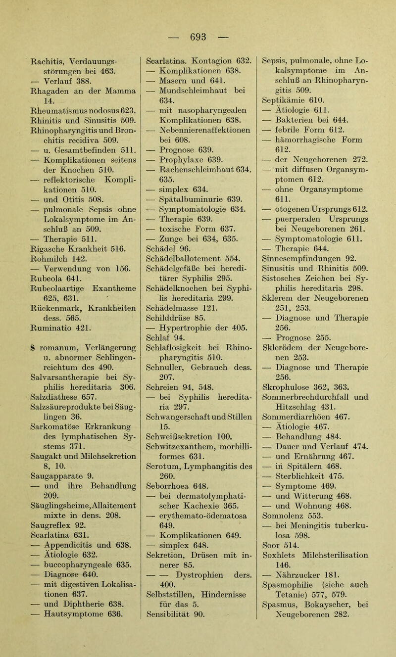 Rachitis, Verdauungs- störungen bei 463. — Verlauf 388. Rhagaden an der Mamma 14. Rheumatismus nodosus 623. Rhinitis und Sinusitis 509. Rhinopharyngitis und Bron- chitis récidiva 509. — u. Gesamtbefinden 511. — Komplikationen seitens der Knochen 510. -— reflektorische Kompli- kationen 510. — und Otitis 508. — pulmonale Sepsis ohne Lokalsymptome im An- schluß an 509. — Therapie 511. Rigasche Krankheit 516. Rohmilch 142. — Verwendung von 156. Rubeola 641. Rubeolaartige Exantheme 625, 631. Rückenmark, Krankheiten dess. 565. Ruminatio 421. S romanum, Verlängerung u. abnormer Schlingen- reichtum des 490. Salvarsantherapie bei Sy- philis hereditaria 306. Salzdiathese 657. Salzsäureprodukte bei Säug- lingen 36. Sarkomatöse Erkrankung des lymphatischen Sy- stems 371. Saugakt und Milchsekretion 8, 10. Saugapparate 9. — und ihre Behandlung 209. Säuglingsheime, Allaitement mixte in dens. 208. Saugreflex 92. Scarlatina 631. — Appendicitis und 638. — Ätiologie 632. — buccopharyngeale 635. — Diagnose 640. — mit digestiven Lokalisa- tionen 637. —- und Diphtherie 638. — Hautsymptome 636. Scarlatina. Kontagion 632. — Komplikationen 638. — Masern und 641. — Mundschleimhaut bei 634. — mit nasopharyngealen Komplikationen 638. -— Nebennierenaffektionen bei 608. — Prognose 639. — Prophylaxe 639. — Rachenschleimhaut 634. 635. — simplex 634. — Spätalbuminurie 639. — Symptomatologie 634. — Therapie 639. — toxische Form 637. — Zunge bei 634, 635. Schädel 96. Schädelballotement 554. Schädelgefäße bei heredi- tärer Syphilis 295. Schädelknochen bei Syphi- lis hereditaria 299. Schädelmasse 121. Schilddrüse 85. — Hypertrophie der 405. Schlaf 94. Schlaflosigkeit bei Rhino- pharyngitis 510. Schnuller, Gebrauch dess. 207. Schreien 94, 548. — bei Syphilis heredita- ria 297. Schwangerschaft und Stillen 15. Schweißsekretion 100. Schwitzexanthem, morbilli- formes 631. Scrotum, Lymphangitis des 260. Seborrhoea 648. — bei dermatolymphati- scher Kachexie 365. — erythemato-ödematosa 649. — Komplikationen 649. — simplex 648. Sekretion, Drüsen mit in- nerer 85. Dystrophien ders. 400. Selbststillen, Hindernisse für das 5. Sensibilität 90. Sepsis, pulmonale, ohne Lo- kalsymptome im An- schluß an Rhinopharyn- gitis 509. Septikämie 610. — Ätiologie 611. — Bakterien bei 644. — febrile Form 612. — hämorrhagische Form 612. — der Neugeborenen 272. — mit diffusen Organsym- ptomen 612. — ohne Organsymptome 611. — otogenen Ursprungs 612. — puerperalen Ursprungs bei Neugeborenen 261. — Symptomatologie 611. — Therapie 644. Sinnesempfindungen 92. Sinusitis und Rhinitis 509. Sistosches Zeichen bei Sy- philis hereditaria 298. Sklerem der Neugeborenen 251, 253. — Diagnose und Therapie 256. — Prognose 255. Skierödem der Neugebore- nen 253. — Diagnose und Therapie 256. Skrophulose 362, 363. Sommerbrechdurchfall und Hitzschlag 431. Sommerdiarrhöen 467. — Ätiologie 467. — Behandlung 484. — Dauer und Verlauf 474. — und Ernährung 467. — in Spitälern 468. — Sterblichkeit 475. — Symptome 469. — und Witterung 468. — und Wohnung 468. Somnolenz 553. — bei Meningitis tuberku- losa 598. Soor 514. Soxhlets Milchsterilisation 146. — Nährzucker 181. Spasmophilie (siehe auch Tetanie) 577, 579. Spasmus, Bokayscher, bei Neugeborenen 282.