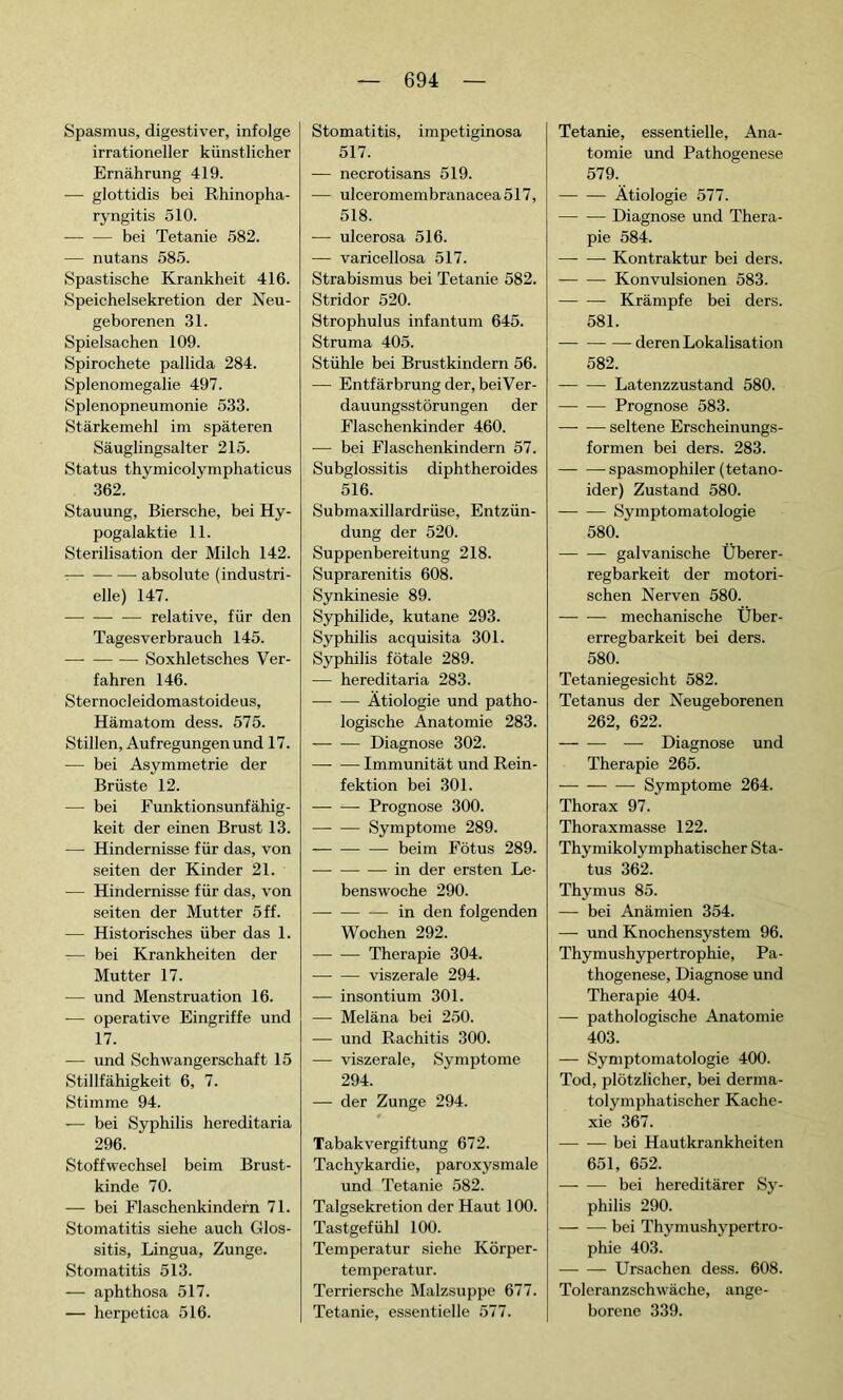Spasmus, digestiver, infolge irrationeller künstlicher Ernährung 419. — glottidis bei Rhinopha- ryngitis 510. — — bei Tetanie 582. — nutans 585. Spastische Krankheit 416. Speichelsekretion der Neu- geborenen 31. Spielsachen 109. Spirochete pallida 284. Splenomegalie 497. Splenopneumonie 533. Stärkemehl im späteren Säuglingsalter 215. Status thymieolymphaticus 362. Stauung, Biersche, bei Hy- pogalaktie 11. Sterilisation der Milch 142. absolute (industri- elle) 147. relative, für den Tagesverbrauch 145. — Soxhletsches Ver- fahren 146. Sternocleidomastoideus, Hämatom dess. 575. Stillen, Aufregungen und 17. — bei Asymmetrie der Brüste 12. — bei Funktionsunfähig- keit der einen Brust 13. — Hindernisse für das, von seiten der Kinder 21. — Hindernisse für das, von seiten der Mutter 5 ff. — Historisches über das 1. — bei Krankheiten der Mutter 17. — und Menstruation 16. — operative Eingriffe und 17. — und Schwangerschaft 15 Stillfähigkeit 6, 7. Stimme 94. — bei Syphilis hereditaria 296. Stoffwechsel beim Brust- kinde 70. — bei Flaschenkindern 71. Stomatitis siehe auch Glos- sitis, Lingua, Zunge. Stomatitis 513. -— aphthosa 517. — herpetica 516. Stomatitis, impetiginosa 517. — necrotisans 519. — ulceromembranacea517, 518. ■— ulcerosa 516. — varicellosa 517. Strabismus bei Tetanie 582. Stridor 520. Strophulus infantum 645. Struma 405. Stühle bei Brustkindern 56. — Entfärbrung der, beiVer- dauungsstörungen der Flaschenkinder 460. — bei Flaschenkindern 57. Subglossitis diphtheroides 516. Submaxillardrüse, Entzün- dung der 520. Suppenbereitung 218. Suprarenitis 608. Synkinesie 89. Syphilide, kutane 293. Syphilis acquisita 301. Syphilis fötale 289. — hereditaria 283. — — Ätiologie und patho- logische Anatomie 283. Diagnose 302. —- — Immunität und Rein- fektion bei 301. Prognose 300. Symptome 289. — beim Fötus 289. in der ersten Le- benswoche 290. in den folgenden Wochen 292. Therapie 304. viszerale 294. — insontium 301. — Meläna bei 250. — und Rachitis 300. — viszerale, Symptome 294. — der Zunge 294. Tabakvergiftung 672. Tachykardie, paroxysmale und Tetanie 582. Talgsekretion der Haut 100. Tastgefühl 100. Temperatur siehe Körper- temperatur. Terriersche Malzsuppe 677. Tetanie, essentielle 577. Tetanie, essentielle, Ana- tomie und Pathogenese 579. Ätiologie 577. —- — Diagnose und Thera- pie 584. Kontraktur bei ders. Konvulsionen 583. Krämpfe bei ders. 581. — deren Lokalisation 582. Latenzzustand 580. Prognose 583. — — seltene Erscheinungs- formen bei ders. 283. spasmophiler (tetano- ider) Zustand 580. Symptomatologie 580. galvanische Überer- regbarkeit der motori- schen Nerven 580. mechanische Über- erregbarkeit bei ders. 580. Tetaniegesicht 582. Tetanus der Neugeborenen 262, 622. — Diagnose und Therapie 265. Symptome 264. Thorax 97. Thoraxmasse 122. Thymikolymphatischer Sta- tus 362. Thymus 85. — bei Anämien 354. — und Knochensystem 96. Thymushypertrophie, Pa- thogenese, Diagnose und Therapie 404. — pathologische Anatomie 403. — Symptomatologie 400. Tod, plötzlicher, bei derma- tolymphatischer Kache- xie 367. bei Hautkrankheiten 651, 652. bei hereditärer Sy- philis 290. — -— bei Thymushypertro- phie 403. Ursachen dess. 608. Toleranzschwäche, ange- borene 339.