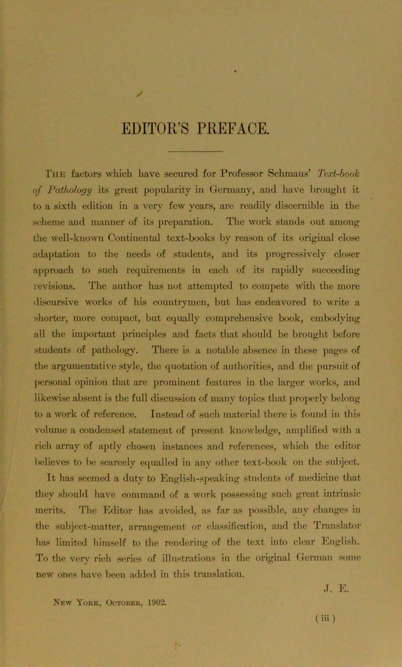 EDITOR’S PREFACE. Tuk faotors which luive seciired for Professor Sclimaus’ Jhct-boolc of Pathology its great po])ularity in (Jermauy, and luive bnjuglit it to a sixth edition in a vcry few years, are readily disceruible in the scheme aml manner of its prejianition. Tlie work süinds out among the well-known Continental text-books by reason of its original close adaptation to the needs of stndents, and its ])rogressively closer approach to such requirenients in each of its rapidly sncceeding revisions. The author has not attemjited to coinpete with the inore discnrsive works of bis countiyinen, but has endeavored to write a shorter, more compact, but cqually comprehensive book, cnibodying all the iinpoi-taut principles and facts that should be brought before stndents of pathology. There is a notable abscnce in thcse ])ages of the argumentative style, the (piotation of authorities, and the ]>ursnit of personal opinion that are prominent fcaturcs in the larger vorks, and likewise absent is the full discussion of many tojiics that jiropcrly belong to a Work of reference. Instcad of sucli material there is found in tliis volinne a a>ndenscd Statement of present knowledgc, ampliticd with a rieh array of aptly cliosen insfcinces and references, which the editor Indieves to be scarcely ciiualled in any other text-book on the snbjcct. It has seemed a dnty to English-speaking stndents of modicine that they shonld have command of a work possessing such great intrinsic merits. The Editor bas avoided, as far as possiblc, any changes in the snbjcct-mattcr, arrangement or classification, and the Translator has limited himself to the rendering of the text into clear khiglish. To the verv ricrh series of illnstrations in the original German some new ones have been added in tliis translation. d. E. New Yokk, Octübek, 1902.