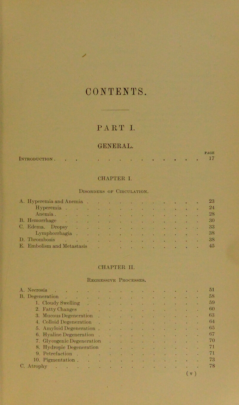 CONTENTS. PART 1. GENERAL. PAGE Introduction . . , 17 CHAPTER I. DiSOHDERS OF CiRCULATlON. A. Hyperemia and Anemia 23 Hyperemia 24 Anemia 28 B. Hemorrhage 30 C. Ed(;ma. Dropsj' 33 Lyniphorrhagia 38 D. Throinbosis 38 E. Embolism and Metastasis . 45 CHAFfER II. Reghes.sive Processes. A. Necro.gis 51 B. Degeneration 58 1. Cloudy Swelling 59 2. Fatty Changes <>0 3. Mucous Degeneration 03 4. Colloid Degeneration 04 5. .Amyloid Degeneration 05 0. Hyaline Degeneration 07 7. GlyeogcnicDegeneration 70 8. Hydropic Degeneration 71 9. Petrefaetion 71 10. Pigmentation 73 C. .Atrophy 78