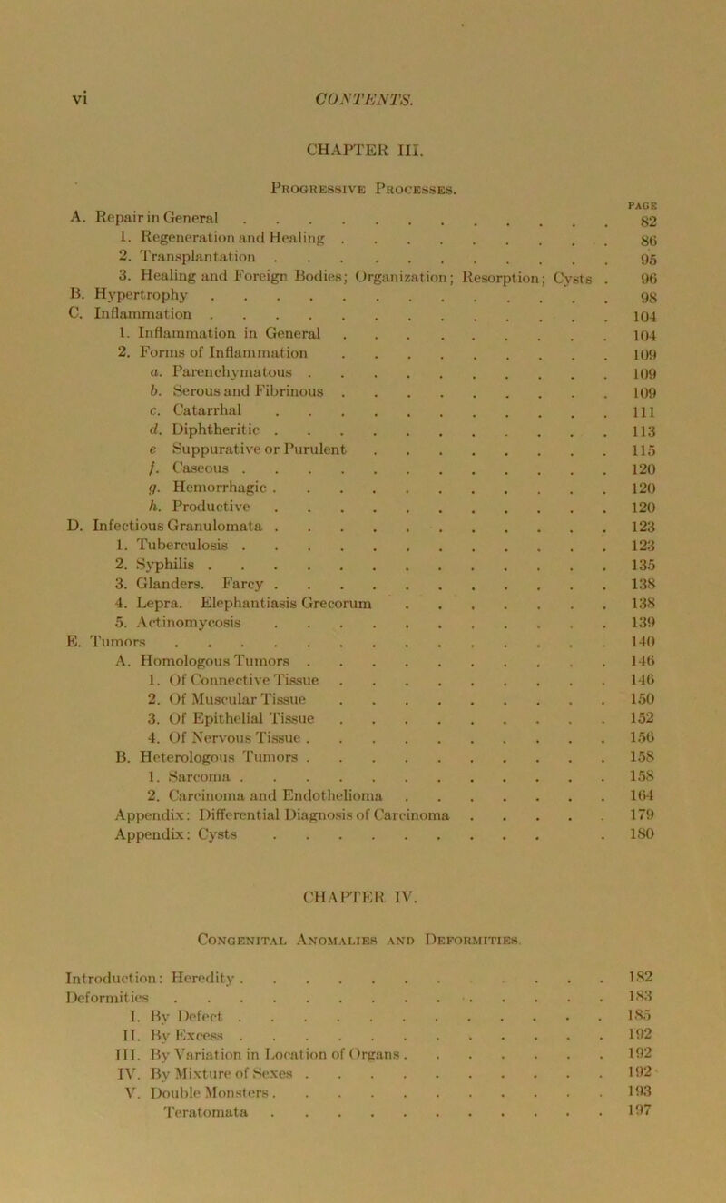 CHAPTER III. PUOGKESSIVE PrOCEÖSES. PAGE A. Repair in General 82 1. Regeneration and Healing 8(5 2. Transplantation 95 3. Healing and Foreign Bodics; (Jrganization; Resorption; Cysts . 90 B. Hypertrophy 98 C. Inflammation 104 1. Inflammation in General 104 2. Forms of Inflammation 109 a. Parenchymatous 109 b. Serous and Fibrinous 109 c. Catarrhal 111 d. Diphtheritie 113 e Suppurative or Purulent 115 /. Caseous 120 g. Hemorrhagic 120 h. Productive 120 D. Infectious Granulomata 123 1. Tuberculosis 123 2. Syphilis 135 3. Glanders. Farcy 138 4. Lepra. Elephantiasis Grecorum 138 5. Actinomycosis . 139 E. Tumors 140 A. Homologous Tumors 146 1. Of Connective Tissue 146 2. ( )f Museular Tissue 150 3. Of Epithelial Tissue 152 4. Of Nervous Tis.sue 156 B. Heterologous Tumors 158 1. Sareoma 158 2. Carcinoma and Endothelioma 164 Appendix: Differential Diagno.sis of Carcinoma 179 Appendix: Cysts . 180 CHAI’TER IV. Congenital Anomalies and Deformities Introduction: Hcredity 182 Deformities 183 I. By Dcfect 185 II. By Exce.ss 192 III. By Variation in Location of Organs 192 IV. By Mixture of Sexes 192' V. Double ^lonsters 193 Teratomata 197