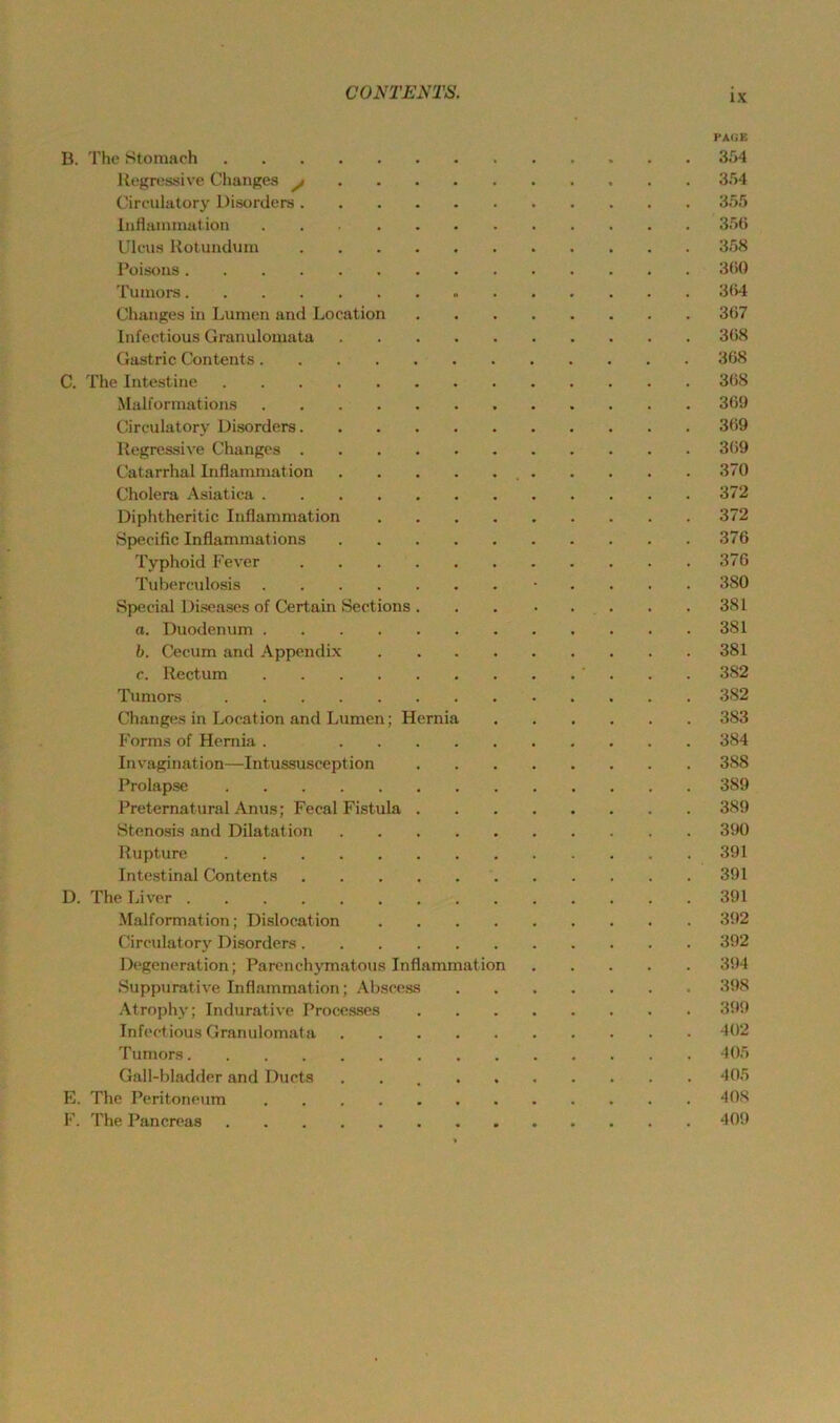 PAGE B. The Ktomach 354 Regressive Changes ^ 354 Cireulatory Disorders 355 InHaiiunation 35U Ulcus Rotundum 358 Poisoiis 3(i0 Tumors 304 Changes in Lumen and Location 307 Infectious Granulomata 308 Gastric Contents 308 C. The Intestine 308 Malformations 309 Cireulatory Disorders 309 Regressive Changes 309 Catarrhal Inflammation 370 Cholera Asiatica 372 Diphtheritic Inflammation 372 Specific Inflammations 376 Typhoid Fever 376 Tuberculosis • . . . . 380 Special Diseases of Certain Sections 381 a. Duodenum 381 h. Cecum and Appendix 381 c. Rectum 382 Tumors 382 Changes in Location and Lumen; Hernia 383 Forms of Hernia . 384 Invagination—Intussusception 388 Prolapse 389 Preternatural Anus; Fecal Fi.stula 389 Stenosis and Dilatation 390 Rupture 391 Intestinal Contents 391 D. The Liver 391 .Malformation; Dislocation 392 Cireulatory Disorders 392 Degeneration; Parcnchymatous Inflammation 394 Suppurative Inflammation; .\bscess 398 Atrophy; Indurative Proce.sses 399 Infectious Granulomata 402 Tumors 405 Gall-bladder and Ducts 405 E. The Peritoneum 408 1'. The Pancreas 409