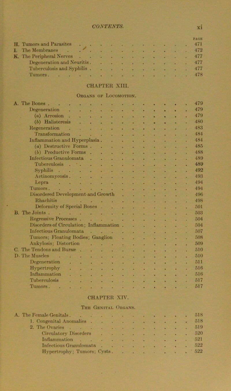 PAOK H. Tumors and Parasites 471 I. The Membranes . . ^ 472 K. The Peripheral Nerves 477 Degeneration and Neuritis 477 Tuljerculosis and Syphilis 477 Tumors 478 CHAPTER XIII. Organs of Locomotion. A. The Bones 479 Degeneration . 479 (a) Arrosion 479 (6) Halisteresis 480 Regeneration 483 Transformation 484 Inflammation and Hyperplasia 484 (o) Destructive Eorms 485 (b) I’roductive Fonns 488 Infectious Granulomata 489 Tuberculosis . ' 489 S5^philis 492 Actinomycosis 493 Lepra 494 Tumors 494 Disordered Development and Growth 49G Rhachitis 498 Deformity of Special Bones 501 B. The Joints 503 Regressive Processes 504 Disorders of Circulat ion; Inflammation 504 Infectious Granulomata 507 Tumors; Floating Bodies; Ganglion 508 Ankylosis; Distortion 509 C. The Tendons and Bursae 510 D- The Muscles 510 Degeneration 511 Hypertrophy 516 Inflammation 516 Tuberculosis 517 Tumors 517 CHAFPER XIV. Thk Genital Organs. A. The Female Genitals 518 1. Congenital Anomalies 518 2. The Ovaries 519 Circulatory Disorders 520 Inflammation 521 Infectious Granulomata 522 Hypertrophy; Tumors; Cysts . . ' 522