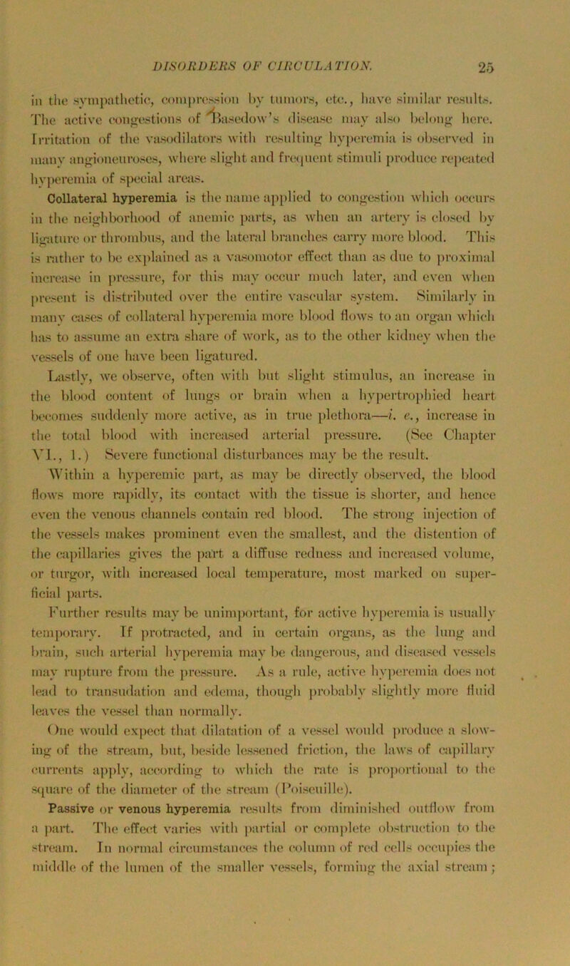 in tho svinpatUetic, oomprossion l)v luinors, etc,, liave similar ro.sults. Tiie activc conirestions of '^^ascdow’s di.sea.se may al.so belonj»; liere. rrritation of the va.sodilator.s witli residtinjj hyj>eremia is ob.served in manv anj^ioneiiro.'^e.s, wliere .sli»;ht and fnMpient .Stimuli produce repe^ited hvperemia of special aretis. Collateral hyperemia is the nanie ap[)lied to congestion wliich oceurs in the nei^hl)orhood of aneniic parts, as wlicii an arterv is elo.sed hy litraturo or thromhus, and the lateral hranehes carry more blood. This is nithor to be ex|)laim.Hl as a vasomotor effeet than as due to proximal increase in pressure, for this may oceur mueh later, and cven ylum present is distribiited over the ontire yaseular System. Similarly in manv ca.ses of eollattn-al hyperemia more blood flows to an organ which has to assiime an extra share of work, as to the other kidney whcn the ves.sels of one have been lif>;atured. La.«tly, \ve observe, oftcn with but slijrht Stimulus, an inerejise in the blood content of lungs or brain M'hen a hyj)ertro]>hied heart l)eeomes suddenly more aetive, Jis in true {)lethora—L e., increa.se in the tf>tal blood with inereased arterial pre.ssure. (See Chapter VI., 1.) Severe functional disturbances may be the result. ithin a hyperemic part, as may be directly ob.served, the l>lood Hows more ra])idly, its eoutaet with the tissue is shorter, and henee even the venous ehannels contain red blood. The .strong injeetion of the ve.s.sels makes prominent even the smallest, and the distention of the eapillaries gives the part a dilfuse reduess and increa.sed volnme, or tnrgor, with inereased locid temperature, most marked on super- ficial j)arts. l'hirther results may be unim])ortant, for aetive hyperemia is usiially temponirv. Tf protraeted, and in certain organs, as the hmg and lu’ain, such arterial hyperemia may bc; dangerons, and diseased vessels rnay rupture from the ])re.ssnr(!. As a rule, aetive hyiMiremia does not lead to tran.sndation and edema, thongh ])robably slightly more fluid leaves the vessel than normal ly. One would expeet that dilatation of a ve.s.sel wonld produce a slow- ing of the .stn^iin, but, Ixfside, lesseiuid frietion, the laws of ea])illarv currents a]iply, aeeording to whieh the rate is pro])ortional to the S([uare of the diameter of the stream (Poiseuille). Passive or venous hyperemia result^ from diminished onlflow from a part. The effeet varies with partial or complete obstruetit)ii to the stream. In normal eireumstanees the eolumn of red eells oeeupies the middle of the lumen of the smaller ves.sel.<, forming the axial stream;