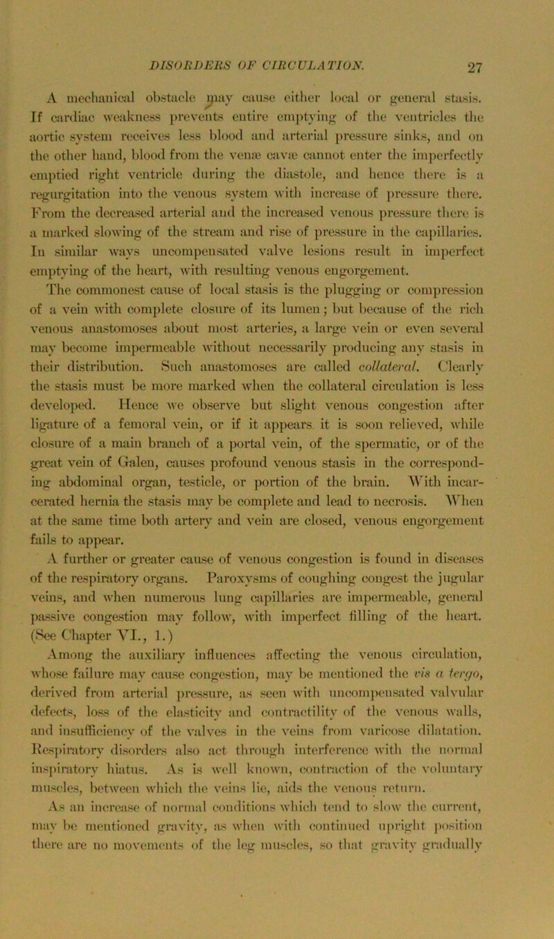 A mechaukuil ob.süiole jjiuy ciiuhc cither local or general sstasis. If cardiac weakness prevents eiitire emptying of the ventriclcs the aoi’tic System i’eceives Icss blood and arterial i)ressnre sinks, and on the other band, blood from the veme cavie «innot enter the imperfectly empticd right ventricle during the diiustole, and hence there is a regnrgitation into the venous System with increase of ])ressnre there. From the decreixsed arterial and the inereased venous pressure there is a marked slowing of the stream and i'ise of pressure in the caj)illaries. In similar ways uncompensjited valve lesious result üi irnperfect emptying of the hejirt, with resulting venous engorgement. The commonest cause of local stasis is the plugging or com])ressiou of a vein with complete closure of its lumeu; but l)ecause of the rieh venous anastomoses about most arteries, a large vein or even several may become impermeable without necessarily producing any stasis in their distribution. Such anastomoses are called collatenil. Clearly the stasis must be more marked Avhen the collateral circulation is less developed. Ileuce we observe but slight venous congestion aftcr ligature of a femoral vem, or if it appears it is soon relieved, while closure of a main brauch of a portal vein, of the spermatic, or of the great vein of Galen, caiLses profound venous stasis in the corres])ond- ing abdominal organ, testicle, or ])ortion of the brain. ^^^ith incar- c^rated heruia the stasis may be complete and lead to necrosis. AVhen at the same time both artery and vein are closed, venous engorgement fails to appear. A further or greater cause of venous congestion is found in diseases of the respinitory organs. Paroxysms of coughing congest the jugular veins, and when nunierous hing capillaries are imjiermeable, general passive congestion may follow, with imperfect tilling of the heart, (See Chapter VI., 1.) Among the auxiliary influences affecting the venous circulation, whose failure may cause congestion, may be mentioned the vis a ferr/o, derived from arterial pressure, as seen with uncomjicnsated valvular defects, loss of the elasticity and (iontractility of the venous walls, and iusufficiency of the valves in the veins from varicose dilatatiou. Rcs])iratory disorders also act through interfcrence Avith the normal inspiratory hiatus. As is avcII known, contnu'tion of the vohmtary muscles, between which the veins lie, aids the venous rctuni. As an increase of normal conditions which timd to slow the cum'iit, may be mentioned gravity, as when with continued upright jiosition there are no movemeuts of the leg muscles, so that gravity gnidtially