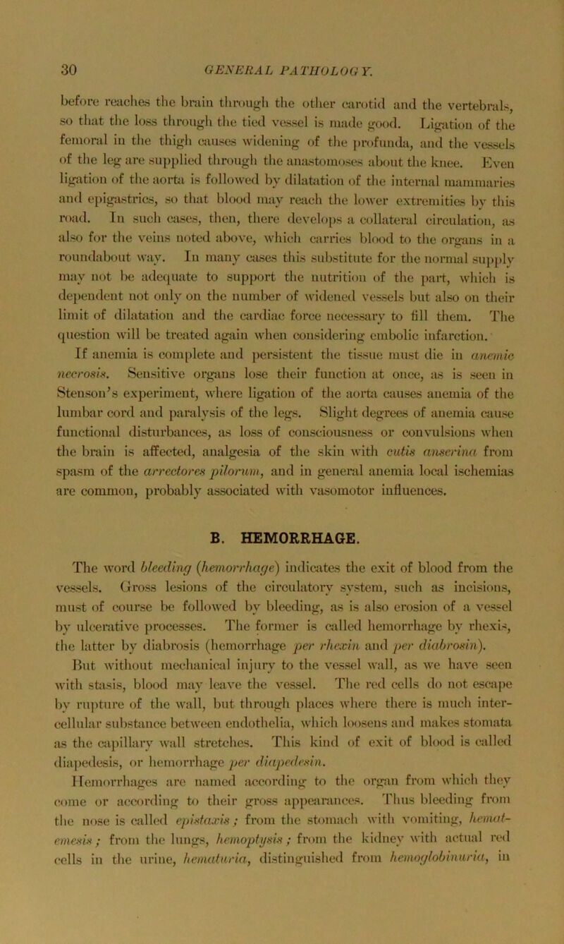 before reaclias the brain throuf^li tlie otlier carotid and the vertobnils, so that tbe loss throii^h tlie tiod vossel is niadc ^^ood. I^io^ation of tlie femoral in the thigh causes widening of tlie |in>fnnda, and the vessels of the leg are snpplied tliroiigh the anastonioses abont the knee. Even ligation of the aorta is followed by dilatation of the internal luaininaries and eiiigastrics, so that blood mav reach tlie lower extreniitias by tliis road. In such eases, then, there develops a eollateral circulation, as also for the veins noted above, whieh carries blood to the org-ans in a ronndabout way. In many eases this snbstitute for the normal snpjilv may not be adeqnate to Support the nutrition of the jiart, whieh is deiieudent not only on the nundier of widened vessels bnt also on their liniit of dilatation and the eardia(‘ force necessary to flll them. The (piestion will be treated again when considering embolic infarction. If anemia is complete and persistent the tissne must die in ancmie nccroslx. Sensitive orgaus lose their function at once, lus is seen in Stenson’s experimeut, where ligation of the aoi*ta causes anemia of the lumbar cord and paralysis of the legs. Slight degrecs of anemia cause functional disturbauces, as loss of consciousness or couvulsious when the brain is affected, analgesia of the skin with cutis nnserina from spasm of the arredores pilorum, and in general anemia locsd ischemias are common, probably associated with vasomotor iuflueuces. B. HEMORRHAGE. The Word bleeding (liemorrhage) indicates the exit of blood from the vessels. (iross lesions of the circnlatory systcm, such as iucisions, must of course be followed by bleeding, as is also erosion of a vessel by nlcerativc processes. The former is called liemorrhage by rhexis, the latter by diabrosis (liemorrhage per rhexin and per diabrosin). Hut withüut mechanical injnrv to the vessel wall, as we have seen with stasis, blood may kuive the vessel. The red cells do not escajie liy rnjitnre of the wall, bnt throngh places where there is mnch inter- cellular substanee between endothelia, whieh loosens and makes stoniahi as the capillary wall Stretches. This kind of exit of blood is called diajiedesis, or liemorrhage per diapedexin. ITemorrhages are named according to the organ from whieh they eome or according ki their gross apiiearances. Tims bleeding from the nose is called ejiidcu'is ; from the stoniach with vomiting, hemaf- eniesis; from the Iniigs, hemoptysis ; from the kidney with actnal red cclls in the nrine, heinaturia, distinguished from hemoglobinnria, in