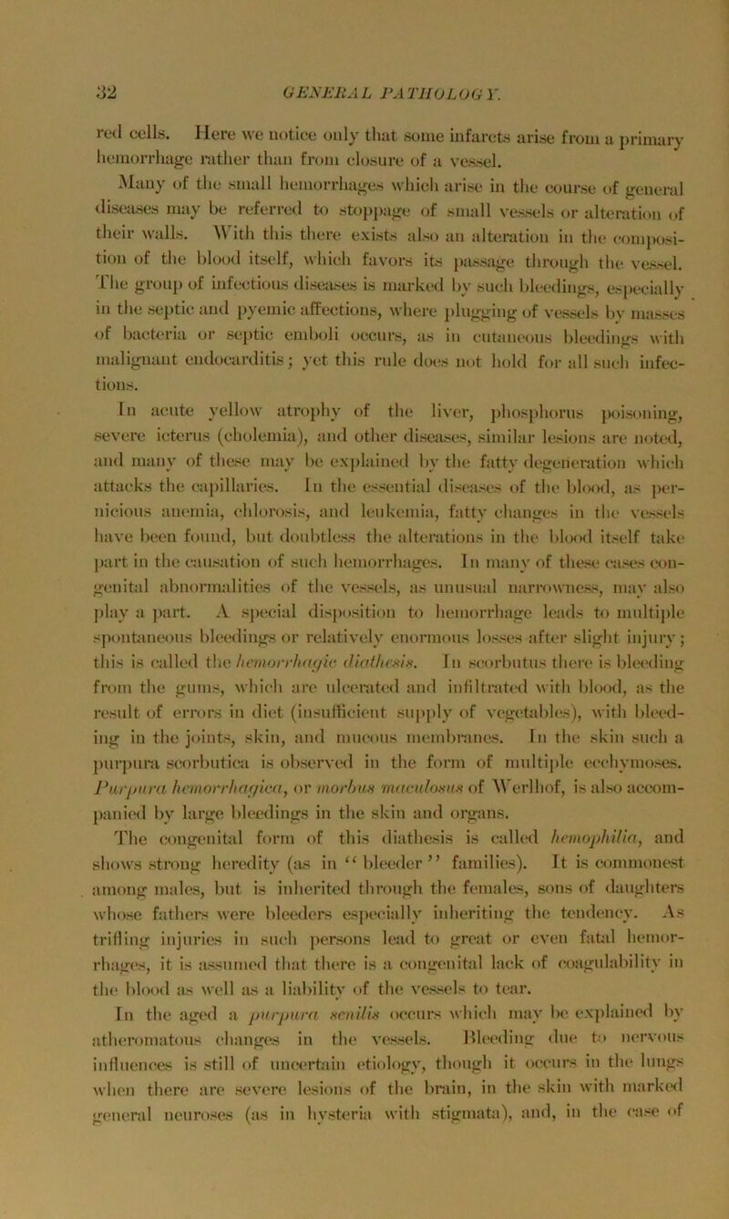 red cells. Here we uotiee ouly that soiue infarcts arise from a j)rimary liemorrliage mther than from clasure of a vessel. Many of the sinall hemorrliages whicli arise in the eourse of general <lisease.s niay be referred to stoi>j)age of small vessels or alteration of tlieir Walls. W itli this tliere exists also an alteration in the eomposi- tion of the blood itself, which favors ite [)assage through the vessel. ihe groll]) of infeetioiis diseases is marked by sueh bleedings, es])eeially in the se])tic and })yemic affections, where phigging of vessels by masses of baeteria oi‘ se])tic emboli oecnrs, as in entaneous bleedings with malignant endoearditis; yet this rule does not hold for all sneh infee- tious. ln aeiite yellow atro])hy of the liver, ])hosj)horns poisoning, severe ieterus (cholemia), and other diseases, similar lesions are noted, and many of these may be ex])lained by the fatty d egen erat ion whieh attaeks the eapillaries. ln the essential diseases of the blood, as per- nicious anemia, ehlorosis, and lenkemia, fatty ehanges in the vessels have heen fonnd, bnt donbtless the alterations in the blood itself take part in the eansation of sueh hemorrhages. ln many of these eases eon- genital abnormalities of the vessels, as unusual narrowness, may also j)lay a jiart. A sjiecial disposition to hemorrhage leads to multiple spontaneons bleedings or relatively enormons losses after slight injnry; this is called ihn /lenwrrhagic diaf/iesi,'<. In seorbiitus there is bl(H“ding from the giims, whieh are nlcerated and intiltrated with blood, as the result of errors in diet (insuffieient sup])ly of vegetables), with bleed- ing in the joints, skin, and mueous membranes. ln the skin sneh a pnrj)nni scorbutiea is observed in the form of multi|)le eeehymoses. Purj/ura he/iiorrltar/icn, or morban rnacnlo.'m.s of AVerlhof, is also accom- ])anied by large bleedings in the skin and organs. The congenital form of this diathesis is ealled henwphilia, and shows strong heredity (as in “ bleeder’’ families). It is commonest among males, bnt is inherited through the females, sons of danghters whose fathers were blecders esjieeially inheriting the tendeney. As triHing injurics in sueh ])ersons lead to great or even fatal hemor- rhages, it is assimu'd that there is a congenital lack of coagulabilitv in the blood as well as a liabilitv of the vessels to tear. In the aged a purpurn senilis occnrs which may be explaineil by atluTomatons ehanges in the vessels. Bh'cding dne to nervous influences is still of imcerüun etiology, thongh it occnrs in the hmgs when there are severe lesions of the Imiin, in the skin with markeil general nenroses (as in hystcria with Stigmata), and, in the case of