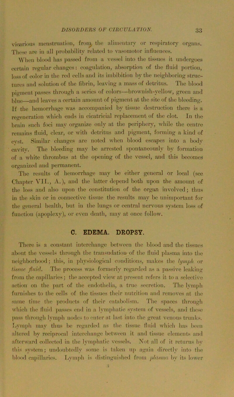 viciU’ious inenstruatitm, fron^ tlic alimonün-v or respiratory or^ans. Tliese aro in all probability related to vasoniotor intlnences. When blood lias passed froin a vessel iuto tlie tissues it under^oes eerüvin refj;idar chanjjos: eoagnlation, absorption of the Hiiid portion, loss of color in the red eells and ite iinbibition by the neighboring struc- turt'S and solntion of the librin, leaving a nniss of detritns. The blood pignient passes through a series of eolors—brownish-yellow, green and —and leaves a certain amount of pignient at the sitt> of the bleeding. If the hemorrhage was aceoinpanied by tissue destrnction there is a reijeneration which ends in eicatrieial replacement of the clot. In the bniin such foei inay organize only at the periphery, while the eentre reniains Hnid, elear, or with detritus and pignient, forniiug a kind of cvst. Siniilar changes are noted when blood eseapes into a body eavitv. The bleeding raay be arrested spontaneously by forniation of a white thrombns at the openiug of the vessel, and this becomes Organized and permanent. The resnlts of hemorrhage may be either general or local (see Chapter VII., A.), and the latter depend both upon the amonnt of the loss and also u]ion the Constitution of the organ involved; thus hl the skin or in exmiiective tissne the results may be nnimportant for the ireneral health, Imt in the längs or central ner\’ous System loss of funetion (apoplexy), or eveu dcath, may at once follow. C. EDEMA. DROPSY. There is a constant iuterchange between the blood and the tissnes abont the vessels through the transudation of the iluiil plasnia into the neigliborhood; this, in physiologieal eonditions, iiiakcs the lyiiiph or üume ßuid. The prociws was fornierly rcgarded as a passive leaking frniii the cajiillaries; th(^ accepted view at jiresent rcfers it to a selective action on the part of the endothelia, a trne secretion. The lyni])li fnrnishes to the eells of the tissnes their nutrition aud renioves at the Same time tlie ]iroduets of their eatabolisui. Tlic spaces through whieh the Huid jiasses end in a lymphatic system of vessels, and these pass through lyniph nodes to enter at last into the great venous triinhs, Lyniph may thus be regarded as tlui tissue fluid whii^h bas b(*en altered by reciproeal interehange bi'twi'eu it and tissue elenuaits and afterward eolleeted in the lyinjihatie vessels. Xot all of it returns by this System; undoubtedly sonie is taken up again directly into the lilood eajiillaries. Lvniph is distingnished froni plamia by its lower