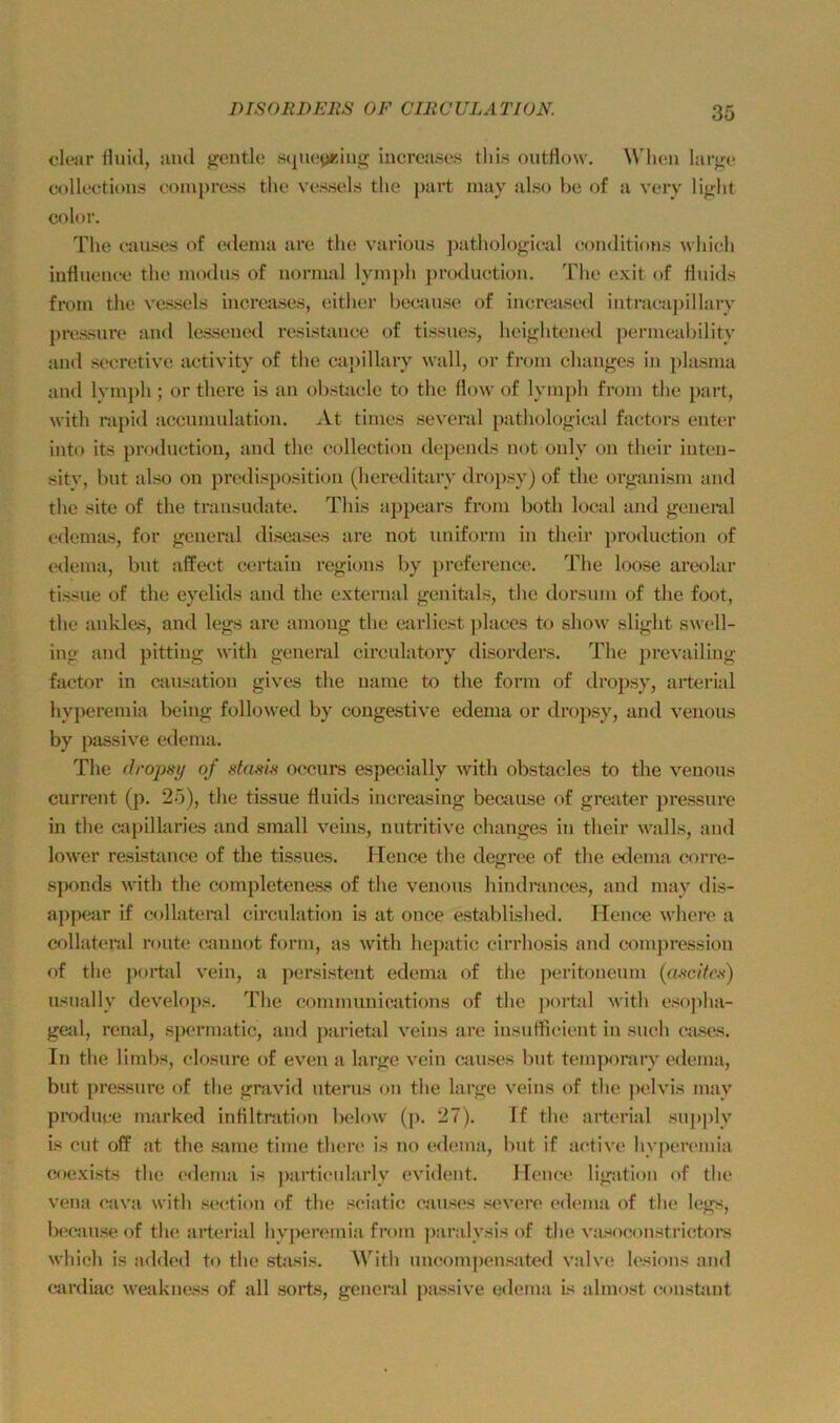 clear Huid, aud gentle .s(|ueyriiig iiicroases this outrtow. Wlicm large colleetions eonii)re.ss the ve.ssels the part may also he of a vcry light color. The eauses of edenia are the various jaithologieal eonditions whieh influenee the inodus of normal lym])h jn’oduction, The exit of Huids from the vessels inereases, either beeiiuse of inereased iiitra(;aj)illary pressure and lesseued resistanee of tissues, heightened perinenhilitv and st>ei*etive aetivity of the capillary wall, or from clianges in plasma and Ivmph; or tliere is an ohstaele to the flow of lymph from the part, with rapid aceuniulation. At times se\'cral pathological factors enter into its productiou, and the eollection depeuds not only on their inten- sity, hut also on predisposition (hereditary dropsy) of the organism and the site of the transndate. This appears from both local and general edemas, for general diseiises are not uniform in their productiou of edema, bnt affect certain regions by preference. The loose areolar tissne of the eyelids and the external genifcils, the dorsnm of the foot, the ankl&s, and legs are amoug the earliest ])laccs to show slight sw(*ll- ing and pitting with general cireulatory disorders. The prevailing factor in causatiou gives the name to the form of dropsy, arterial hy})eremia being followed by congestive edema or dropsy, and venons by passive edema. The of occurs especially with obstacles to the venons current (p. 25), the tissue fluids increasing because of gre<'iter pressure in the capillaries and small veuis, nutritive changes in their walls, and lower resistanee of the tissues. Hence the degree of the e<lema corre- sponds with the completeness of the venons hindrances, and may dis- appear if collateral circulation is at once established. FTence where a collatcral route cannot form, as with hepatic cirrhosis and com])ressiou of the portal vein, a persistent edema of the j)eritoneuni («.sc/Vos) usually develops. The conimunications of the j)ortal with esojflia- gejil, renal, spermatic, and ])arietal veins are insuflicient in such cjises. In the limbs, closure of even a large vein eauses but temporary edema, but pressure of the gravid uterus on the large veins of the jiclvis may produce marked infiltnition below (p. 27). ff tlui arterial supply is cut off at the same time there is no ed(!ina, but if active hyperemia coexists the (‘<lema is j)articularly evident. Hence ligation of the vena cava with section of the sciatic cjiuses severe edema of the legs, bi'cause of the arterial hyjieremia from paralysis of the vasoconstrititoi's which is added to the shisis. With uncompensated valve lesions and cardiac weakness of all sort.s, general passive edema is almost constant