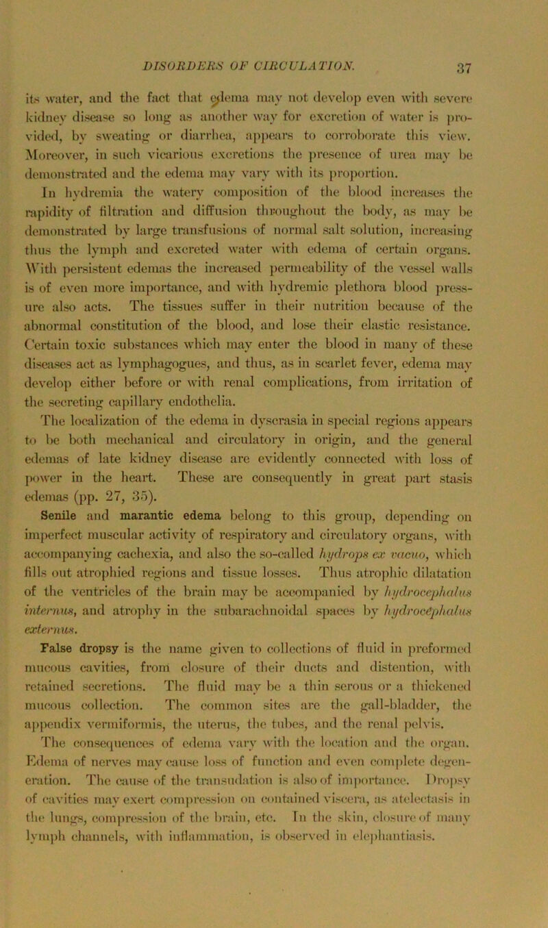 its water, and the fact that ^leraa may not develop even with severe kidnev disesise so long as anotlier way for excretion of water is pro- vided, by swe^vtinf; or diarrboa, appears to corroborate tbis view. Moreov'er, in such vicarions excretions the ])resenee of urea inay be demonstrated and the edema may vary with its j)roportion. In hydreniia the wateiy eomposition of the blood increases the mpidity of tiltnition and diffusion thKoiifj^liont the lx)dy, a,s may be demonstmted by large transfusions of normal salt solution, ineretising thus the lymph and exereted water with edema of eerüiin organs. With })ersistent edemas the inereased permeability of the vessel walLs is of even more im])orhince, and with hydremic plethora blood [>ress- ure also acts. The tissues suffer in their nutrition beeause of the abnormal Constitution of the blood, and lose their elastic resistance. (’ei*tain toxic substances which may enter the blood in mauy of thcse disejises act as lymphagogues, and thus, as in scarlet fever, edema may tlevelop either before or w'ith renal complications, from Irritation of the secrcting capillary cndothelia. The localization of the edema in dyscrasia in special regious ap2)ears to be both mechanical and circulatoiy in origin, and the general edemas of late kidney disease are evidently connected ^vith loss of power in the heart. These are consequently in great part stasis tnlemas (jip. 27, 35). Senile and marantic edema belong to this grou]), depending on imperfect muscular activity of respiratory and circulatoiy organs, with accompanying cachexia, and also the so-called hydrops ex ihicuo, which fills out atrojihied regious and tissue losses. Thus atrojihic dilatation of the ventricles of the brain may be accomjianied by hydrocephal\is intenms, and atrojihy in the subarachnoidal sjiaces by hydroe£phalm externm. False dropsy is the name given to collections of fluid in preforiiK'd mucous cavities, from closure of their ducts and distention, with retained secretions. The fluid may be a thin serous or a thickened mucous Collection. The common sites are the gall-bladdei’, tlie appendix vermiformis, the uterus, the tubes, and the renal pt'lvis. The consequences of edema vary witli flu? locafion and the organ. Kdema of nerves may cause loss of function an<l even completo degen- enition. The (jause of the tninsudation is alsoof importanci'. Dropsy of cavities mayexert coinjiression on (jontained visc^era, as atelechisis in tlu! lungs, comjiression of the brain, etc. In the skin, closure of many lymph cjhannels, with intlammation, is observcjd in elcphantiasis.
