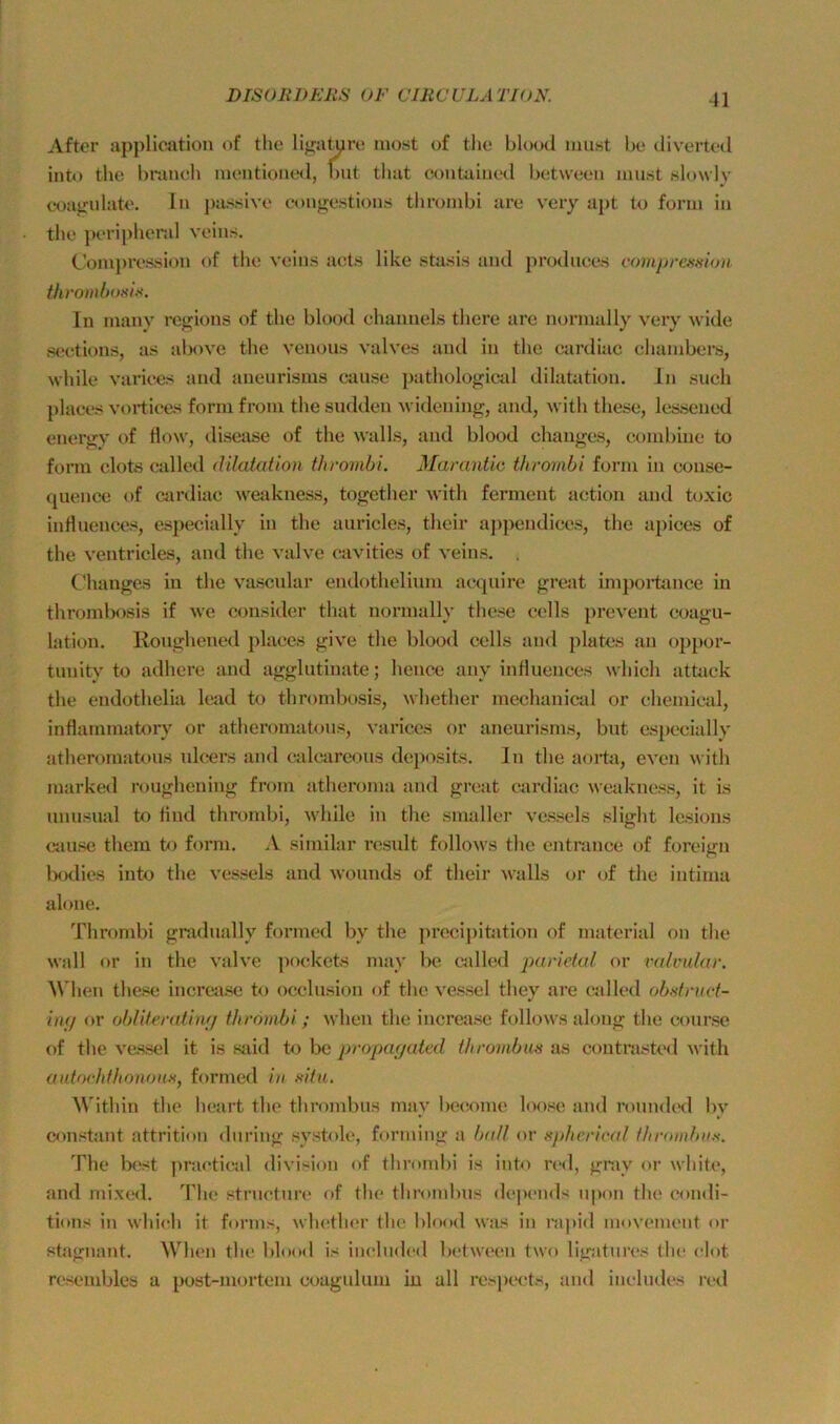 After appliciition of tlie liga^re iiiost of tlie blood must be diverted into the bniucli inentiontHl, but tluit contaiiied between must slowly coa^ulate. lu j)assivo congestioiis tlironibi are very apt to form in the peripher.d veius. Conx})ression of tlie veius acts like stasis and prodiices c()7npresaion thi'ombosis. In maiiy rcgions of the blood ehaimels there are normal ly very ^vide seetions, as above the venous valves and in the cardiac chambers, while vai’iees aud aueurisms cause pathological dilatation. ln such [ilaees vortices form from the sudden wideuing, and, wlth these, lessened euergy of How, disease of the walls, and blood changes, combine to form clots called dilatation thrombi. Manmtic throvibi form in conse- quence of cardiac weakness, together with ferment action and toxic influences, especially in the auricles, their appendices, the apices of the ventricles, and the valve cavities of veins. , Changes in the vascular endothelium acquire great inipoiiance in thrombosis if we consider that normally these cells prevent coagu- lation. lloughened places give the blood cells and plates an oiipor- tunity to adhere and agglutiuate; henee any influences which attack the endothelia lead to thrombosis, whether mechanical or chemical, inflarnmatoiy' or atheromatous, \'ariccs or aneurisms, but es})ccially atheromatous ulcers and calcareous deposits. In the aorta, even with marked roughening from atheroma and great cardiac weakness, it is unusual to find thrombi, while in the smaller vessels slight lesioiis cause them to form. A similar result folloAvs the entrance of foreign iKKlies into the vessels and Avounds of their Avalls or of the iutima alone. Thrombi gradually formed by the jirecipitation of material on the Avall or in the A'alve pockets may be called jiar/Vh// or valvular. AN'hen these increase to occlusion of the A'essel they are called obtifnict- imj or obliteratinij tlwömbi; Avhen the increase follows along the course of the A'essel it is siiid to be propar/ated thrombm as contnisted Avith aidochfliotwiiK, formed in fdtu. ^\'ithin the heart the thrombus may beiiome loose and roundtHl by constant attrition during systole, forming a b(dl or uphci'ical f/iroinbn.s. The lx!st jiraetie^d diA'ision of thrombi is into red, gmy or white, and mixed. The structure of the thrombus depends upon the eondi- ti<»ns in Avhich it forms, whether the blood was in mpid movement or stagnant. When the blood is included between two ligatures ihe elot resembles a post-mortem coagulum in all respects, and ineludes i’eil