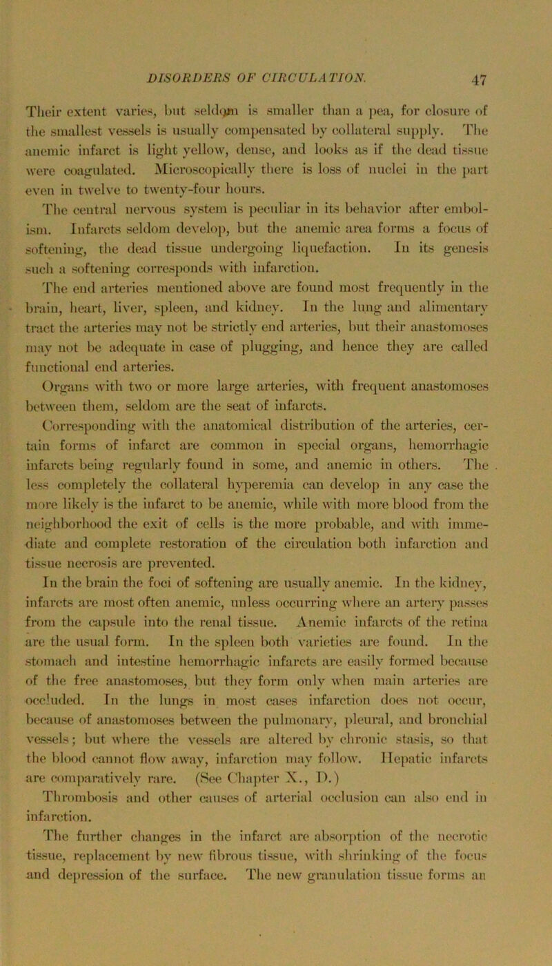 Tlieir extent varies, hat .soldcjjii is siualler than a j>ea, for closurc of tlie siuallo.st vessels is usaally compeusated l)y aollatoral sa})})ly. ddie aaemic infarct is light yellow, dease, aad looks as if tlie dead tissae were coagnlated. Microscopictdly there is loss of luiclei ia tlie part evea ia twelve to tweaty-foar houvs. Tlic eeatral aervoas systeai is pecaliar ia its behavior after eaibol- isai. lafarcts seldoai develop, bat the aaeaiie area forms a focas of softeaiag, the deiul tissae aadergoiag liqaefactioa. Ia its geaesis sach a softeaiag eorrespoads with iafaretioa. The ead arteries aieatioaed above are foaad aiost freqaeatly ia the braia, heart, liver, s[)leea, aad kidaey. la the la.ag aad aliaieatary tract the arteries aiay aot be strietly ead arteries, bat their aaastoaioses aavy aot be ade([aate ia case of phiggiag, aad heace they are cidled faactioaal ead arteries. Orgjuis with two or aiore large arteries, with fre(iueat aaastoaioses betweea theia, seldom are the seat of iafarcts. (-orrespoadiag with tlie aaatoniieal distribatioa of the arteries, ccr- taia fornis of iafaret are common in special orgaas, hemorrhagic iafarcts beiag rcgnlarly foaad in some, aad aaemic ia others. The loss completely the collater.d hyperemia caa develoj) ia aay case the more likely is the iafaret to be aaemic, while with more blood from the aeiglilxirhood the exit of cells is the more probable, aad with imme- diate and complete restoration of the circiilation both iafaretioa aad tissae aeerosis are preveated. Ia the braia the foci of softeaiag are asually aaemic. la the kidaey, iafarcts are most often aaemic, aaless occurriag wliere an artery passes from the capsale into the renal tissae. Aaemic iafarcts of the retiaa are the asaal form. In the sjileea both varieties are foaad. In the stomach aad iatestine hemorrhagic iafarcts are easily formed becaasc of the free anastomoses, bat they form only whea maia arteries are occluded. In the längs in most cases iafaretioa does not occur, Iwaiise of anastomoses betweea the palmonary, plearal, aad bronchial vessels; bat where the vessels are altered by chronic stasis, so that the bl(M)d eanaot flow away, iafaretioa may follow. llepatic iafarcts are comparatively rare. (See (fliajiter X., I>.) Thrombosis and other cmises of arterial occhisioa caa also ead in iafaretioa. ddie farther chaages ia the infarct are absor|)tioa of the aecrotic tissae, replacemeat by aew tibroas tissae, Avith shriakiag of the focas and depressioa of the surface. The aew gniaalatioa tissae forms an