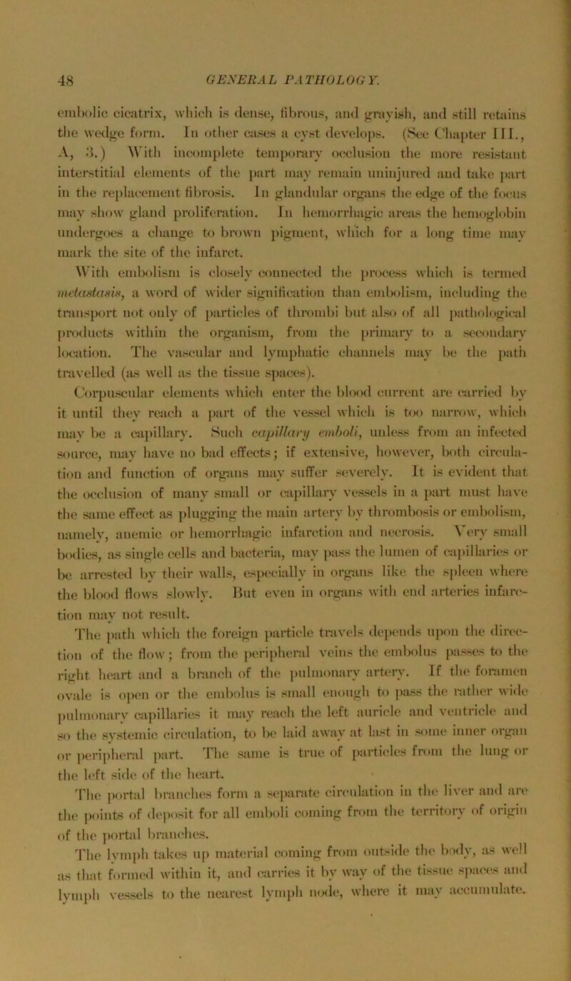 ombolio cicatrix, wliicli is (lense, dbrous, and graylsh, and still retains tlie wedge form. In otber (xises a eyst develo])s. (See (’liapter lil., .V, 8.) With ineoniplete teinporary oeclnsion the more resistant intei*stitial elements of the part may remain iininjnred and üd<e part in the reidaeement fibrosis. In «^landnlar orj^tuis the edge of the foeiis may sliow gland prolif(;ration. In bemoiTliagie areas the bernoghtbin undergoes a eliauge t<^ brown jiigment, whieh for a long time mav mark tlie site of the infarct. Wdth emlM)lism is closely connected the process wbicli is termcd nuictstasix, a word of wider signitieation than end)olism, including the tninsport not only of })articles of thrombi biit .also of all pathological ju'otlucts withiii the organisni, from the priniary to a secondary l(K,‘ation. The vascnlar and lympliatic ebannels may be the patii travelled (jis well as the tissne s])aces). Corpuscidar elements whi(!h enter the blood current are (airried lyv it iintil they reach a part of the vessel which is t<M) narrow, which mav be a ca})illary. Such mpUlary emholi, unless from an infected sonrce, may have no bad effects; if extensive, however, both circida- tion and function of orgiins may suffer severely. It is evident that the oeclnsion of many small or capillary vessels in a part must have the same effi^ct as plugging the main arterv by thrombosis or embolism, nanielv, anemic or hemorrhagic infarction and necrosis. Very small bodies, as single cells and bacteria, may pass the lumen of capillaries or be arrested by their walls, especially in orgtins like the spieen where the blood dows slowly. But even in organs with cnd arteries infarc- tion may not result. The i)ath which the foreign particle tr.ivels depends upon the direc- tion of the flow; from the peri]dieral vcins the embolus j)asscs to the right lu'art and a bninch of the pulmonary arterv. If the foramen ovale is o])cn or the endwlus is small enough to pass the i-ather wide pulmonarv cji})illaries it may ni.ach the left auricle and ventricle and so the svstemlc circulation, to be laid away at last in some inner organ or peripheral ])art. The same is true of particles from the hing or the Icft side of the lu'art. Th(! jiortal bramdies form a scjiarate circnlation in the liver and are the points of deposlt for all emboli coming from the territory of origin of the portal branches. The lym])h takes up material coming from ontside the body, as well as that formed within it, and carries it by way of the tissne* spaces and lymi)h vessels to the nearest lymph uode, where it may accumulate.