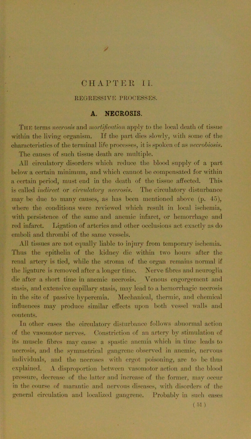 CriAPTKU I i. REG RESS IV E V R( )C ESS ES. A. NECROSIS. Thk terms necrnnin and inoHifimfitm a])ply tu tlie local deatli of tissue within the llvini^ orojanism. If tlic part dies .4oav1v, with some of the cliaracteri.stic.s of tlie terminal life procosses, it is .‘^poken of a.s iiecrobiosis. The canse.s of .such tis.sne deatli are mnltijile. All eirenlatorv disorders wliieh rednc;e the hlood .‘^njiply of a part lielow a certain minimnm, and whieh cannot be comjiensated for within a certain period, must eud in the death of tlie tis.sne afFectcd. This is ealled indirect or clrculafori/ nr.crosl.s. The eirenlatorv distnrbanee may be dne to many eauscs, a.s has been mentioned above (p. 45), where the conditions were i’cviewed which resnlt in loc,al i.schemia, with persistence of the .same and anemic infarct, or hemorrhaf!;e and red infarct. Fjigation of arteries and other oeclusions aet e.\;ictly a.s do emboli and thrombi of the same ve.s.sels. ^Vll ti.ssues are not eqnally liable to injnry from temporary i.sehemia. Thns the epithelia of the kidney die within two honrs after the renal artery is tieil, while the stroma of the orjran remains normal if the li^tnre is removed after a lonjrer time. Nerve libres and nenroj^lia die after a short time in anemic necrosis. A'enous en<corgement and stasis, and extensive capillary .stasis, may lead to a hemorrhajjic necrosis in the site of passive hv])eremia. Alechanical, thermie, and chemieal influenees may jirodnce similar effeets npon both ve.ssel walls and Contents. In other ca.ses the eirenlatorv distnrlianee follows abnormal action of the vasomotor nerves. (V)ii.striction of an artery bv Stimulation of its mu.scle tibres mav cause a siia.'stie anemia which in time leads to necrosis, and the .symmetrical ffmurrene ob.<!crved in anemic, nervons individuals, and the necro.scs with erirot poi.soninj»;, ar(> to be thns ('xplaiiUKl. A dispro|iortion Ix'twecn va.^omotor action and the blood |)res.'<urc, (k'crcase of the latt<‘r and increa.se of the former, mav oeenr in the c(»nr.<(‘ of marantic and nervons diseases, with di,><ordcrs of the freneral eirculation and loeali/.ed gan<^rene. l'robalily in such ea.s(>s ( öl )