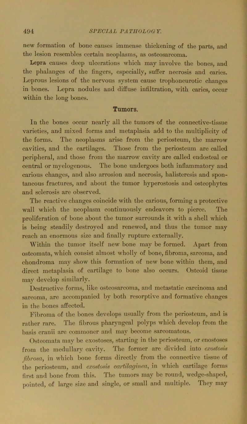 new formation of bone causes immense thickening of the parts, and the lesion resembles certain neoplasms, as osteosarcoma. Lepra causes deep ulceratious which may involve the bones, and the phalauges of the lingers, especially, suffer necrosis and caries. Leprous lesions of the nervous System cause trophoneurotic changes in bones. Lepra nodules and diffuse intiltration, with caries, occur within the long bones. Tumors. lu the bones occur nearly all the tumors of the connective-tissue varieties, and mixed forms and metaplasia add to the multiplicity of the forms. The neoplasms arise frorn the periosteum, the marrow cavities, and the cartilages. Those from the periosteum are called peripheral, and those from the marrow cavity are called eudosteal or central or myelogenous. The bone undergoes both inflammatory and carious changes, and also arrosion and necrosis, halisteresis and spon- taneous fractures, and about the tumor hyperostosis and osteophytes and sclerosis are observed. The reactive changes coincide with the carious, formiiig a protective wall which the neoplasm continuously endeavors to pierce. The proliferation of bone about the tumor surrounds it with a shell which is beiug steadily destroyed and renewed, and thus the tumor may reach an enormous size and finally rupture externally. Within the tumor itself new bone may be formed. Apart from osteomata, which consist almost wholly of bone, fibroma, sarcoma, and chondroma may show this formation of new bone within them, and direct metaplasia of cartilage to bone also occurs. Osteoid tissue may develop similarly. Destructive forms, like osteosarcoma, and metastatic carcinoma and sarcoma, are accornpanied by both resorptive and formative changes in the bones affected. Fibroma of the bones develops usually from the periosteum, and is rather rare. The fibrous pharyngeal polyps which develop from the basis cranii are commoner and may become sarcomatous. Osteomata may be exostoses, starting in the periosteum, or enostoses from the medullary cavity. The former are divided into exostoKiji fihrosa, in which bone forms directly from the conuective tissue of the periosteum, and exof<foiiis cartilaf/inm, in which cartilage forms first and bone from this. The tumors may be round, wedge-shaj>cd, pointed, of large size and single, or small and multiple. They may