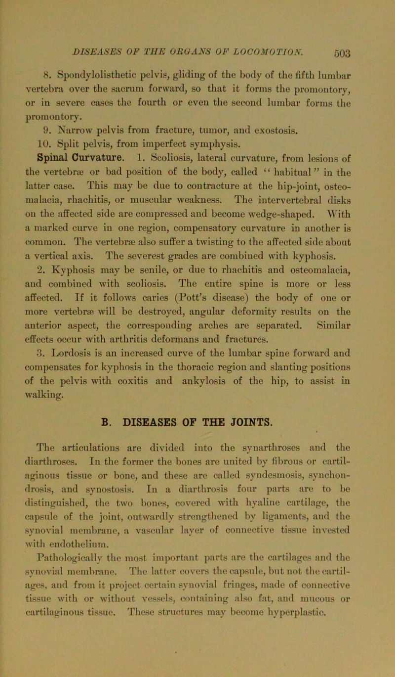 8. Spondylolisthetic pelvis, gliding of the body of the fifth luinbar vertebra over the sacrum forward, so that it forms the promontory, or in severe cases the fourth or eveu the second lumbar forms the promontory. 9. Narrow pelvis from fracture, tnmor, and exostosis. 10. »Split pelvis, from imperfect symphysis. Spinal Curvature. 1. Scoliosis, lateral curvature, from lesions of the vertebraj or bad position of the body, called ‘ ‘ habitual ” in the latter case. This may be due to contraeture at the hip-joint, osteo- malaeia, rhachitis, or miiscular weakness. The intervertebral disks on the affected side are compressed and become wedge-shaped. AVith a marked curve in one region, compensatory curvature in another is common. The vertebra? also suffer a twisting to the affected side about a vertical axis. The severest grades are combiued with kyphosis. 2. Kyphosis may be senile, or due to rhacihitis and osteomalacia, and combined with scoliosis. The entire spine is more or le.ss affected. If it follows caries (Pott’s disease) the body of one or more vertebne will be destroyed, angular deformity results on the anterior aspect, the correspondiug arches are separated. Similar effects ocour with arthritis deformans and fractures. 3. Lordosis is an increased curve of the lumbar spine forward and compensates for kyphosis in the thoracic region and slanting positions of the pelvis with coxitis and ankylosis of the hip, to assist in walking. B. DISEASES OF THE JOINTS. The articulations are divided into the synarthroses and the diarthroses. In the former the bones are united by hbrous or eartil- aginous tissue or bone, and these are called syndcsmosis, synchoii- drosis, and synostosis. In a diarthrosis four parts are to l)e distinguished, the two bones, covered with hyaline cartilage, the eapsule of the joint, outwardly strengthened by Hgaments, and the synovial membranc, a vascular layer of connective tissue invested with endothelium. Pathologically the most im])ortant parts are the cartilagcs and the synovial membnme. d’he latter covers the capsule, but not the eartil- ages, and from it project certain synovial fringes, made of connective tissue with or withoiit vessels, containing also fat, and mucous or cartilaginous tissue. These struotures may become hyperplastic.