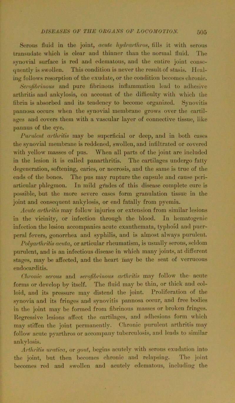 St'rous Hiiitl in the joiiit, acatc hydrarthrox, lills it witli semus transiulate which is cloar aml thinner thaii tlie normal fluid, ddu* synovial surfaee is red and edeinutous, und the entire joint conse- qiiently is swollen. This condition is never the result of stasis. I leal- ing follows resorption of the exudate, or the conditioji beconies chronic. >S(’roßbrinou.s and pure fihrinous inflamination Icad to adhe.<ive arthritis and ankylosis, on acconnt of the difliculty with which the tibrin is absorbed and its teudency to becoine organized. Synoviti.s })aunosa occui's when the synovial membrane grows over the cartil- ages and covers thein with a vascular layer of connective tissue, like pannus of the eye. Paralent arthnüx luay be superficial or deep, and in both cases the .synovial membrane is reddenc.d, swollen, and infiltrated or covercd with yellow luasses of pus. When all parts of the joint are included in the lesiou it is called panarthritis. The cartilages iindergo fatty degeneration, .softening, caries, or necrosis, and the same is true of the ends of the bones. The pus may rupture the capsule and cause pcri- articular phlegnion. In mild grades of this disease complete eure is pos.sible, but the more severe cases form granulation tissue in the joint and conserpient ankylosis, or end fatally from pyemia. Acute arthritis may follow injuries or exteusion from similar lesions in the vicinity, or infection through the blood. In hematogenic infection the lesion accompanies acute exanthemata, typhoid and puer- peral fevers, gonorrhea and Syphilis, and is almost always purulent. Polyarthrithi aeuta, or articular rheumatism, is usually serous, seldom purulent, and is an infectious disease in which many joints, at different stages, may be affected, and the heart may be the seat of verrucous endocarditis. (lu'onic Heraus and serofihrinous arthritis may follow the acute forms or develop by itself. The fluid may be thin, or thick and col- loid, and its pressure may (listend the joint. I’roliferation of the synovia and its fringes and synovitis pannosa occur, and free bodies in the joint may be fortned from fibrinous niasses or broken fringes. Regressive lesions affect the cartilages, and adlu'sions form which may stiffen the joint pcrmanently. (’hronic purulent arthritis may follow acute pyarthros or accompany tuberculosis, and leads to similar ankylosis. Arthritis uratica, or f/aut, begins aoutely with serous exudation into the joint, but then becomes chronic and relaj>sing. Tlic joint becomes red and swollen and acutely edematous, includiug the