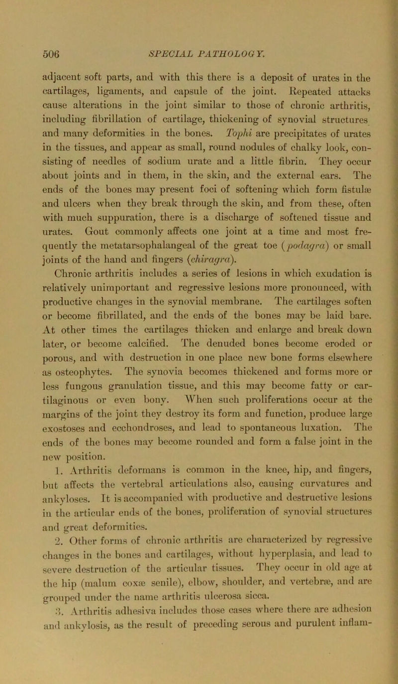 adjaceut soft parts, and with this there is a deposit of urates in tlie cartilages, ligainents, and capsnle of tlie joint. Repeated attacks aiuse alterations in the joint similar to those of chronic arthritis, including ftbrillation of cartilage, thickening of synovial structnres and many deformitics in the bones. Tophi are precipitates of urates in the tissues, and appoar as small, round uodules of chalky look, con- sisting of necdles of sodium urate and a little tibriu. They occur about joints and in them, in the skin, and the external ears. The ends of the bones may present foci of softening which form fistulaj and ulcers when they break through the skin, and from these, often with much suppuration, there is a discharge of softeued tissue and urates. Gout commonly afPects one joint at a time aml most fre- quently the metatarsophalangeal of the great toe [podagra) or small joints of the hand and fingers (chiragra). Chronic arthritis includes a series of lesions in which exudation is relatively unimportant and regressive lesions more pronounced, with productive changes in the synovial membrane. The cartilages soften or become fibrillated, and the ends of the bones may be laid bare. At other times the cartilages thicken and enlarge and break down later, or become calcified. The denuded bones become eroded or porous, and with destruction in one place new bone forms eLsewhere as osteophytes. The synovia becomes thickened and forms more or less fungous granulation tissue, and this may become fatty or car- tilaginous or even bony. When such proliferations occur at the margins of the joint they destroy its form and function, produce large exostoses and ecchondroses, and lead to spontaneous luxatiou. The ends of the bones may become rounded and form a false joint in the new Position. 1. Arthritis deformans is common in the knee, hip, and fingers, but aflfects the vertebral articulations also, causiug curvatures and ankyloses. It is accompanicd with productive and destructive lesions in the articular ends of the bones, proliferation of synovial structures and great deformitics. 2. Other forms of chronic arthritis are characterized by regressive changcs in the bones and cartilages, without liyperplasia, and lead to severe destruction of the articular tissues. They occur in old age at the hip (malum coxaj senile), elbow, shoulder, and vertebne, and are gronped under the name arthritis idcerosa sicca. Arthritis adhesiva includes those cases where there are adhesion and ankylosis, as the result of preceding serous and purulent infiam-