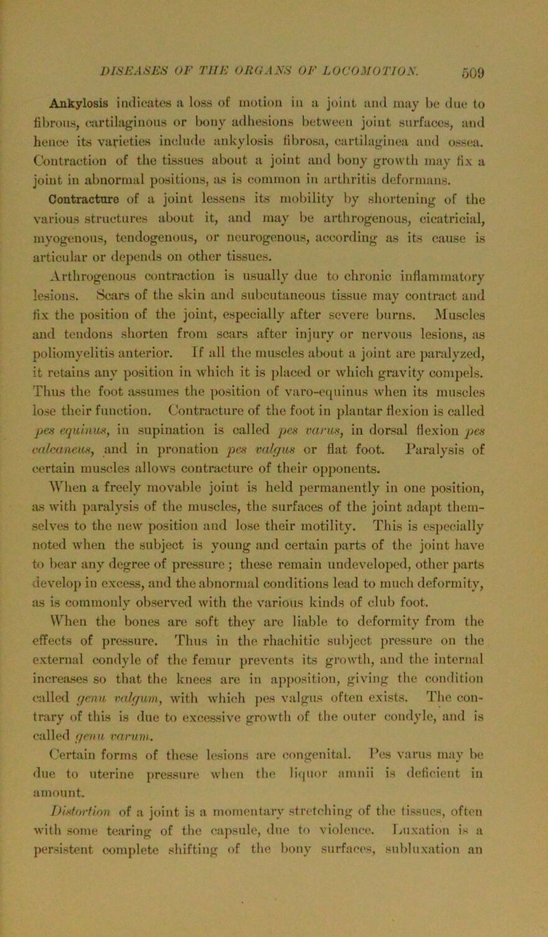 Ö09 Ankylosis iiulieatos a lo.ss of inotioii in a juint aml may be diie to fibrous, rartilaginous or bony adliesions between joint siirfaces, and honco its varusties inclndc ankylosis fibrosa, cartilaginea and oss(?a. Cbntraction of tlio tissnes abont a joint and l)ony growth inay fix a joint in abnormal positions, :us is common in arthritis dcformans. Contracture of a joint lessens its mobility by sbortouing of the varions structnres abont it, and may bo arthrogenous, cicatricial, myogenons, tondogenons, or neurogenoiis, according as its cause is articular or depends on other tissues. .V.rtlirogenous contraction is nsually due to chronic inflammatory lesions. Sears of the skin and snbeutaneous tissuc may contract and fix the Position of the joint, especially after severe burns, Muscles and tendons sliorten from scars after injury or nervous lesions, as Poliomyelitis anterior. If all the muscles about a joint are j)aralyzed, it retains any position in which it is j)laccd or which gravity compels. Thus the foot assumes the ])osition of varo-c([uinus when its muscles lose their functiou. Contracture of the foot in jdantar flexion is called pe^'i equinuft, in supination is called pm vants, in dorsal flexion pe^ mlcaaem, and in pronatiou valqus or flat foot. l^aralysis of certain muscles allows contracture of their opponeuts. When a freely movable joint is held permanently in one position, as Avith j)aralysis of the muscles, the surfaces of the joint adapt them- selves to the new position and lose their motility. This is especially noted when the subject is young and certain parts of the joint have to bear any degrec of pressure ; these remain uudeveloped, other parts develop in excess, and the abnormal conditions lead to much deformity, as is commonly observed with the varions kinds of club foot. When the bones are soft they are liable to deformity from the effects of pressure. Thus in the rhachitic subject ])ressure oii the external condylc of the femur preveuts its growth, and the internal increases so that the knees are in apjwsition, giving the condition called germ valf/mi, with wliich jies valgus often exists. The con- trary of this is due to excessive growth of the outer coudyle, aud is called geuu i'arnm. Certain forms of these lesions are congcmital. Pes varns may be dne to uterine ]>ressure when the li(|iior amnii is deficient in amount. Disforfion of a joint is a momentary Stretching of the tissnes, often with some tearing of the ca])sule, dne to violence. Luxation is a persistent (xunplete shifting of the bony surfaces, Subluxation au
