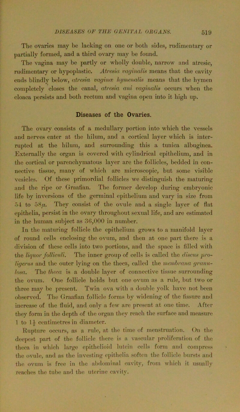 The ovaries may be lacking on one or botli sides, rudlmentary or })artially fonned, and a third ovary may be foimd. The Vagina may be partly or wholly double, narrow and atresic, riidiinentary or hypoplastic. Atrcida vaginalis means that the cavity ends blindly below, atrenia vmjina: hymenalhs means tbat the hymen completely closes the canal, atresia ani vaginalm occurs when the cloaca persistij and both rectum and vagina open into it high up. Diseases of the Ovaries. The ovary consists of a mcdullary portion into which the vessels and nerves enter at the hilum, and a cortical layer which is inter- rupted at the hilum, and surrounding this a tunica albuginea. Externally the organ is covered with cyliudrical epithelium, and in the cortical or parenchymatous layer are the follicles, bedded in con- nective tissue, mauy of which are microscopic, but some visible vesicles. Of these primordial follicles we distinguisli the maturing and the ripe or Graalian. The former develop during embryonic life by inversions of the germinal epithelium and vary in size from 54 to 58//. They cousist of the ovule and a single layer of flat epithelia, persist in the ovary throughout sexual life, and are estimated in the human subject as 3G,000 in number. In the maturing follicle the epithelium grows to a manifold layer of round cells enclosing the ovum, and then at one part there is a divisiou of these cells into two j)ortions, and the space is filled with the liquor follic.uli. The inner group of cells is called the (Uscus pro- ligerm and the outer lying on the theea, called the memhrana </ranu- Ima. The thrca is a double layer of connective tissue surrounding the ovum. One follicle holds but one ovum as a rule, but two or three may be j)resent. Twin ova with a double yolk have not been observed. The Graafian follicle forms by widening of the lissurc and increase of the fluid, and only a few are present at one time. After they form in the depth of the organ tbey reach the surface and measim* 1 to centimetres in diameter. Rupture occurs, as a rule, at the time of menstruation. On tbe deepest part of the follicle there is a vascidar proliferation of the theca in which large epithelioid lutciii cells form and compress the ovule, and as the investing e|)ithelia soften the follicle bursts and the ovum is free in the abdominal cavity, from which it u.sually reaches the tube and the uterine cavity.