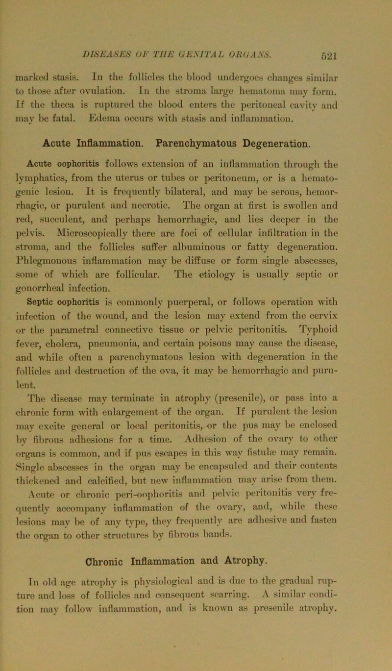 niarkod stasis. In the follicles the blootl iiiidergoes changos similur to those after ovulation. ln tlie stroina largo heinatonm inay form. If tlie theca is rnptured the blood enters the peritoneal cavitv and luay be fatal. Edema oceurs with stasis and iiiHammation. Acute Inflammation. Parenchymatous Degeneration. Acute Oophoritis follows extension of an iuflammation through the lymphatics, from the uterus or tubes or peritoneuni, or is a hemato- genic lesiou. It is frecpiently bilateral, and may bc serous, hemor- rhagic, or purulent and necrotic. The organ at first is swollen and red, suceulent, and perhaps heinorrhagic, and lies deeper in the pelvis. Microscopieally there are foci of cellular infiltration in the .Stroma, and the follicles suffer albuminous or fatty degeneratiou. Phlegmonous iuflammation may be diffuse or form single abscesses, .some of which are follicular. The etiology is usually septic or gonorrheal infection. Septic Oophoritis is commonly puerperal, or follows Operation with infection of the wound, and the lesion may extend frorn the cervix or the parametral connective tissue or pelvic peritonitis. Typhoid fever, cholera, pneumonia, and eertain poisons may cause the disease, and while often a parenchymatous lesion with degeneration in the follicles and destruction of the ova, it may be hemorrhagic and puru- lent. The disea-se may terminate in atrophy (pre-senile), or pass into a chronic form with enlargement of the organ. If purulent the lesion may excite general or local peritonitis, or the pus may be enclo.scd by fibrous adhesions for a time. Adhesion of the ov'ary to other Organs is common, and if pus escapes in this way fistuhc may remain. l^ingle absccs.ses in the organ may be encapsuled and their eontents thickoned and calcified, but new iuflammation may arise from them. .\cute or chronic peri-oophoritis and pelvic peritonitis very fre- quently accompany inflammation of the ovary, and, while the.se lesions may be of any type, they frequently are adhesive and fasten the organ to other .structures by fibrous bands. Chronic Inflammation and Atrophy. ln old age atro])hy is physiological and is duc to the gradual rup- ture and loss of follicles and con.sequent scarring. A similar condi- tion may follow inflammation, and is known as presenile atrophy.