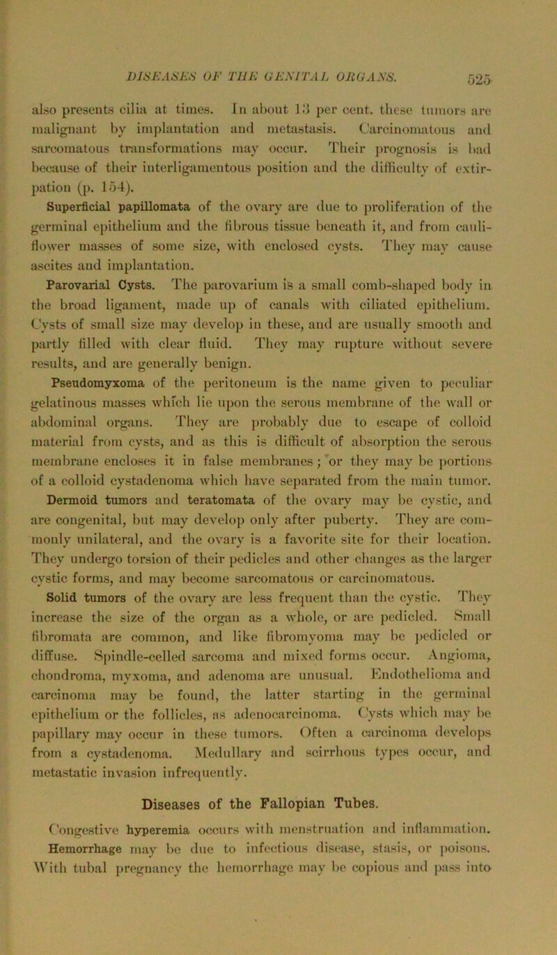 DIHJ-LlüKS VF TUE UEEITAL OltGANS. rj2.j al.so preseuts cilia at tiines. In ahout l.‘i per cent, tlie.se tiimors are malignant by im])lanüition and nietastasis. Carcinomatous and sarcomatou.s tr.insforinations inay occnr. Their prognosi.s i.s l)ad because of their interliganientous position and the ditfieulty of extir- pation (p. 154). Superficial papillomata of the ovary are diie to proliferation of the gerrninal epithelium and the tibrous tis.sne bencath it, and froin cauli- flower ma.sses of some size, with enclosed cysts. They inay cause ascites and imphintatiou. Parovarial Cysts. The parovarium is a small comb-shaped body in the broad ligament, made up of canals with ciliated epithelium. Cysts of small size may develop in these, and are usually smooth and partly hlled with clear Huid. They may rupture without severe results, and ai*e geuerally benign. Pseudomyxoma of the peritoneum is the name given to pcenliar gelatinous masses wlifch lie upon the serons inembrane of the wall or abdominal orgsins. They are probably dne to escape of colloid material from cysts, and as this is difticult of absorption the serous membrane encloses it in false membranes; or they may be portions of a colloid cystadenoma which have separated from the main tumor. Dermoid tumors and teratomata of the ovary may be cystic, and are congenital, bnt may develop only after puberty. They are com- monly unilateral, and the ovary is a favorite site for their location. They undergo torsion of their pedicles and other changes as the larger cystic forms, and may become sarcomatons or carcinomatous. Solid tumors of the ovary are less frequent than the cystic. They increa.se the size of the organ as a whole, or are pcdicled. Small fibromata are common, and like libromyoma may be pcdicled or diffuse. Spindle-celled .sarcoma and mixed forms occnr. Angioma, chondroma, myxoma, and adenoma are unusual. Endothelioma and c.arcinonja may be found, the latter starting in the gerrninal epithelium or the follicles, as a<lenocarcinoma. C'ysts which may be papillary may occur in these tumors. Often a carcinoma develops from a cysüidenoma. Medullary and scirrhous typcs occur, and metastatic invasion infreqnently. Diseases of the Fallopian Tubes. Conge.stive hyperemia occurs with menstruation and inflammalion. Hemorrhage may be due to infectious disease, stasis, or poisons. With tubal pregnancy the hemorrhage may be copious and pa.ss into